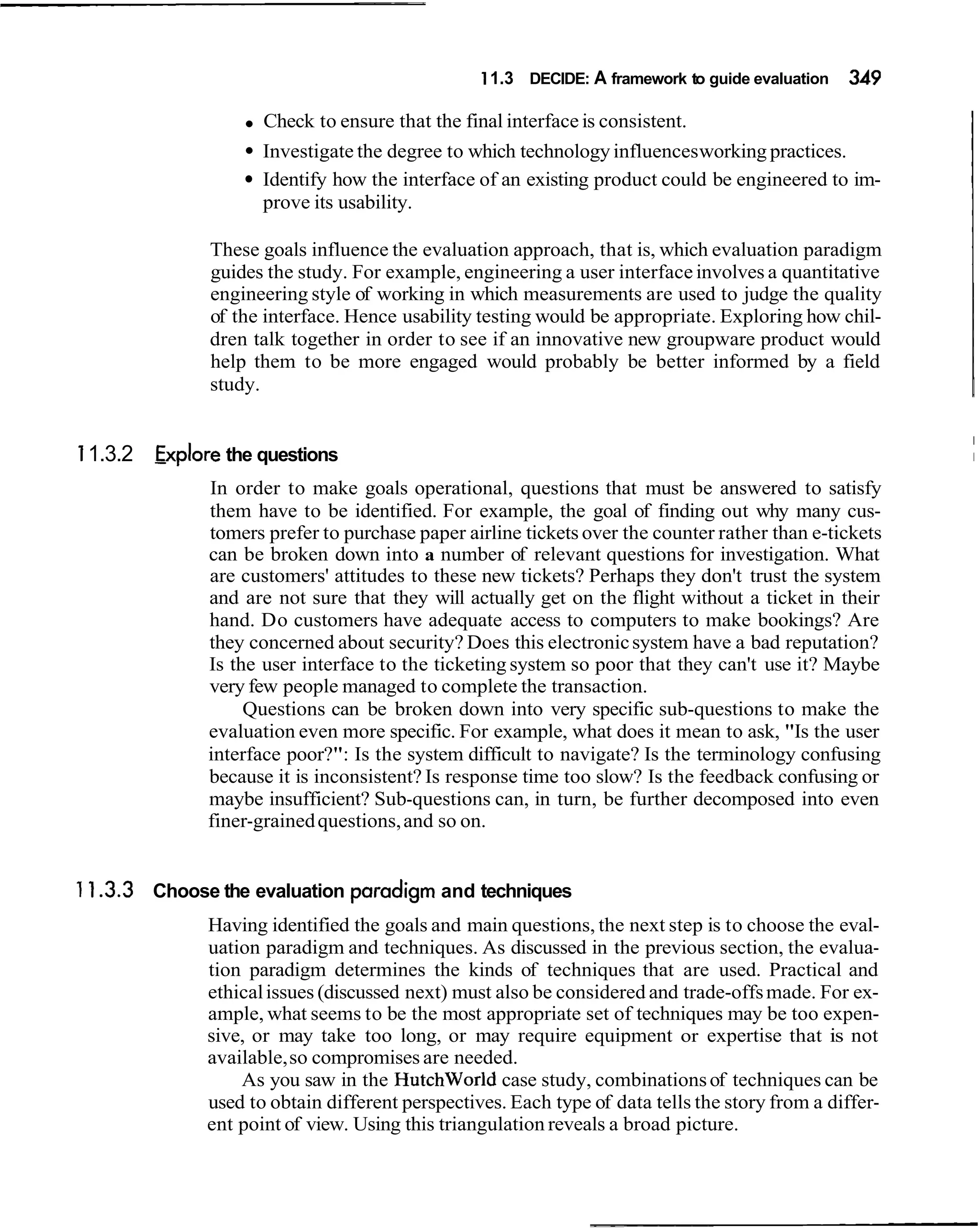 1 1.3 DECIDE: A framework to guide evaluation   349

                     Check to ensure that the final interface is consistent.
                    Investigate the degree to which technology influences working practices.
                    Identify how the interface of an existing product could be engineered to im-
                    prove its usability.

              These goals influence the e