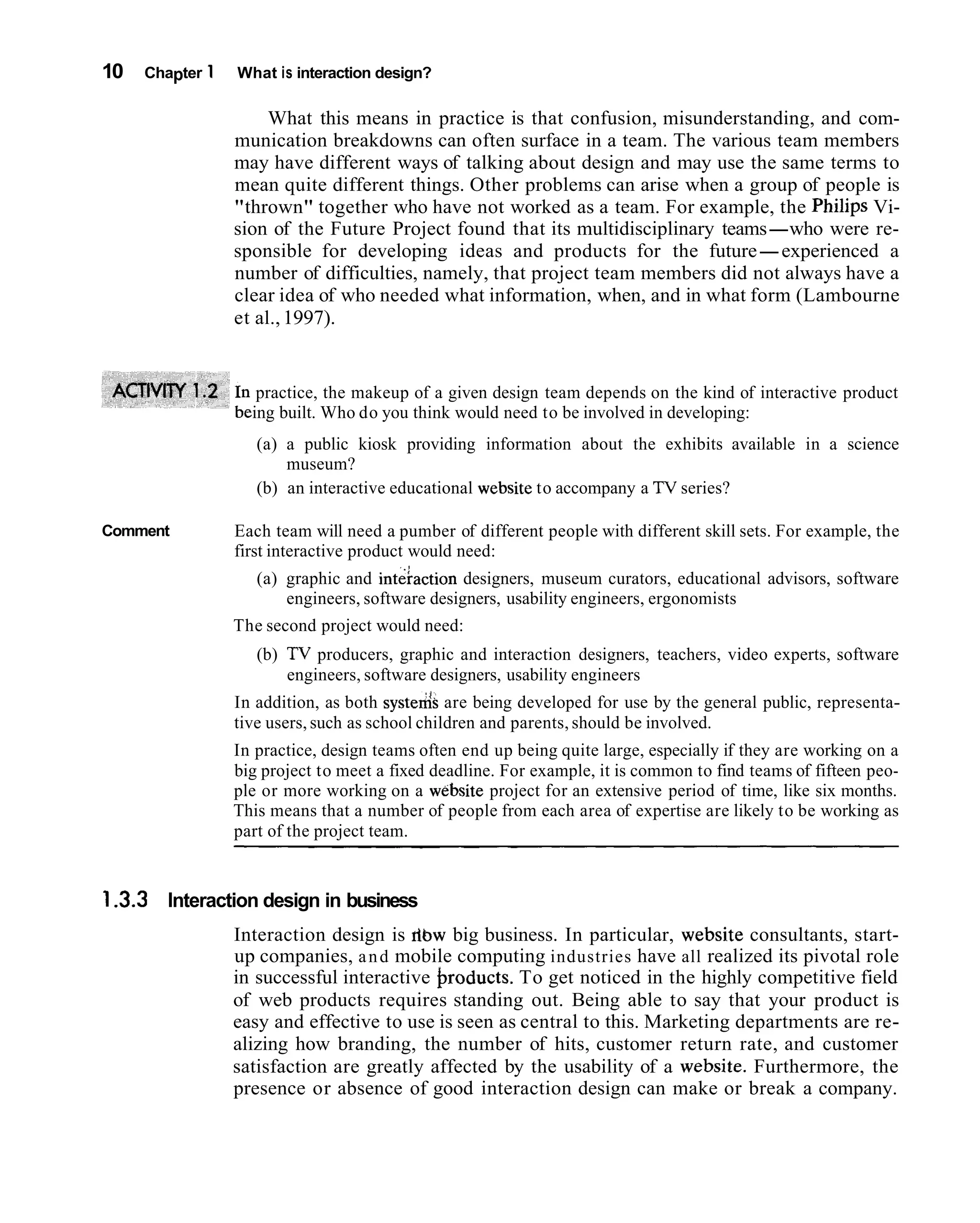 10   Chapter 1   What is interaction design?

                      What this means in practice is that confusion, misunderstanding, and com-
                 munication breakdowns can often surface in a team. The various team members
                 may have different ways of talking about design and may use the same terms to
                 mean quite different things. Other problems can arise when a group of people is
                 "thrown" together who have not worked as a team. For example, the Philips Vi-
                 sion of the Future Project found that its multidisciplinary teams-who were re-
                 sponsible for developing ideas and products for the future-experienced a
                 number of difficulties, namely, that project team members did not always have a
                 clear idea of who needed what information, when, and in what form (Lambourne
                 et al., 1997).


                    practice, the makeup of a given design team depends on the kind of interactive product
                   ing built. Who do you think would need to be involved in developing:
                    (a) a public kiosk providing information about the exhibits available in a science
                        museum?
                    (b) an interactive educational website to accompany a TV series?

Comment          Each team will need a pumber of different people with different skill sets. For example, the
                 first interactive product would need:
                    (a) graphic and inteiaction designers, museum curators, educational advisors, software
                        engineers, software designers, usability engineers, ergonomists
                 The second project would need:
                    (b) TV producers, graphic and interaction designers, teachers, video experts, software
                        engineers, software designers, usability engineers
                 In addition, as both systeds are being developed for use by the general public, representa-
                 tive users, such as school children and parents, should be involved.
                 In practice, design teams often end up being quite large, especially if they are working on a
                 big project to meet a fixed deadline. For example, it is common to find teams of fifteen peo-
                 ple or more working on a website project for an extensive period of time, like six months.
                 This means that a number of people from each area of expertise are likely to be working as
                 part of the project team.


1.3.3 Interaction design in business
                 Interaction design is dbw big business. In particular, website consultants, start-
                 up companies, a n d mobile computing industries have all realized its pivotal role
                 in successful interactive hroducts. To get noticed in the highly competitive field
                 of web products requires standing out. Being able to say that your product is
                 easy and effective to use is seen as central to this. Marketing departments are re-
                 alizing how branding, the number of hits, customer return rate, and customer
                 satisfaction are greatly affected by the usability of a website. Furthermore, the
                 presence or absence of good interaction design can make or break a company.
 