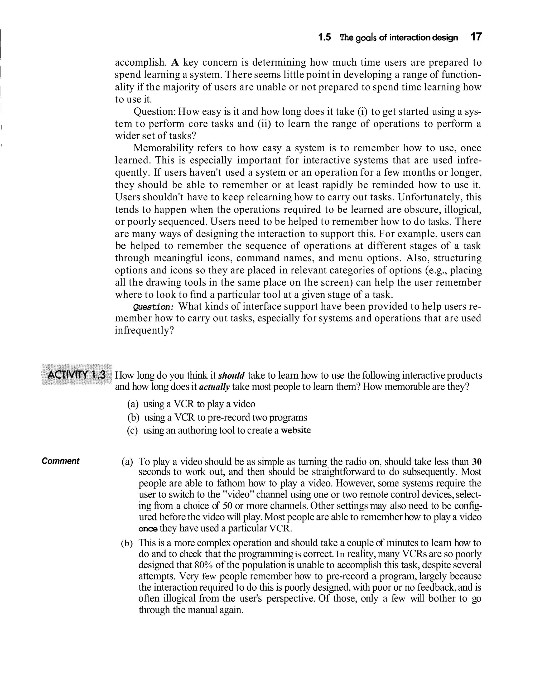 1.5 The goals of interaction design   17

          accomplish. A key concern is determining how much time users are prepared to
          spend learning a system. There seems little point in developing a range of function-
          ality if the majority of users are unable or not prepared to spend time learning how
          to use it.
               Question: How easy is it and how long does it take (i) to get started using a sys-
          tem t o perform core tasks and (ii) to learn the range of operations to perform a
          wider set of tasks?
               Memorability refers to how easy a system is to remember how to use, once
          learned. This is especially important for interactive systems that are used infre-
          quently. If users haven't used a system or an operation for a few months or longer,
          they should be able to remember or at least rapidly be reminded how to use it.
          Users shouldn't have to keep relearning how to carry out tasks. Unfortunately, this
          tends to happen when the operations required to be learned are obscure, illogical,
          or poorly sequenced. Users need to be helped to remember how to do tasks. There
          are many ways of designing the interaction to support this. For example, users can
          be helped to remember the sequence of operations at different stages of a task
          through meaningful icons, command names, and menu options. Also, structuring
          options and icons so they are placed in relevant categories of options (e.g., placing
          all the drawing tools in the same place on the screen) can help the user remember
          where to look to find a particular tool at a given stage of a task.
               Question: What kinds of interface support have been provided to help users re-
          member how to carry out tasks, especially for systems and operations that are used
          infrequently?



          How long do you think it should take to learn how to use the following interactive products
          and how long does it actually take most people to learn them? How memorable are they?
            (a) using a VCR to play a video
            (b) using a VCR to pre-record two programs
            (c) using an authoring tool to create a website

Comment    (a) To play a video should be as simple as turning the radio on, should take less than 30
               seconds to work out, and then should be straightforward to do subsequently. Most
               people are able to fathom how to play a video. However, some systems require the
               user to switch to the "video" channel using one or two remote control devices, select-
               ing from a choice of 50 or more channels. Other settings may also need to be config-
               ured before the video will play. Most people are able to remember how to play a video
               once they have used a particular VCR.
           (b) This is a more complex operation and should take a couple of minutes to learn how to
               do and to check that the programming is correct. In reality, many VCRs are so poorly
               designed that 80% of the population is unable to accomplish this task, despite several
               attempts. Very few people remember how to pre-record a program, largely because
               the interaction required to do this is poorly designed, with poor or no feedback, and is
               often illogical from the user's perspective. Of those, only a few will bother to go
               through the manual again.
 