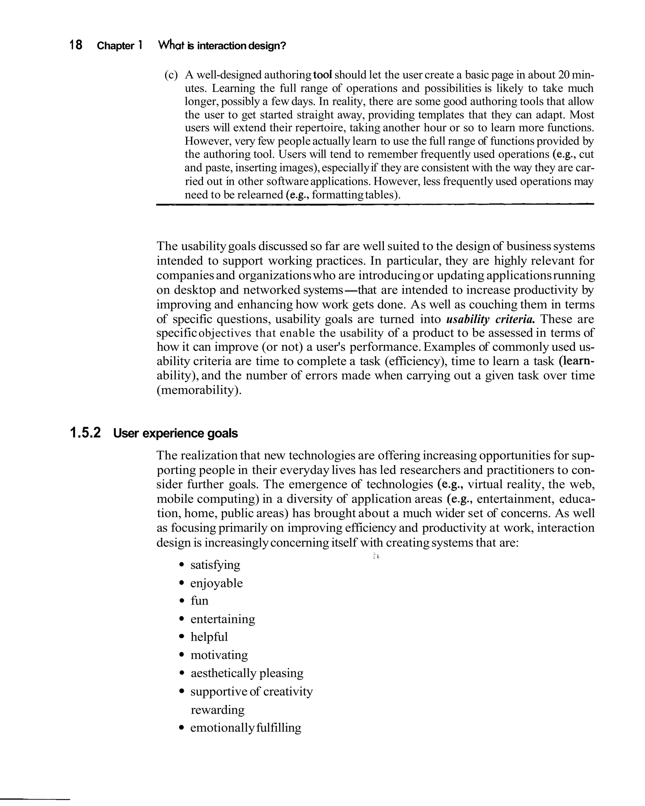 18   Chapter 1   Whpt is interaction design?

                  (c) A well-designed authoring too1 should let the user create a basic page in about 20 min-
                      utes. Learning the full range of operations and possibilities is likely to take much
                      longer, possibly a few days. In reality, there are some good authoring tools that allow
                      the user to get started straight away, providing templates that they can adapt. Most
                      users will extend their repertoire, taking another hour or so to learn more functions.
                      However, very few people actually learn to use the full range of functions provided by
                      the authoring tool. Users will tend to remember frequently used operations (e.g., cut
                      and paste, inserting images), especially if they are consistent with the way they are car-
                      ried out in other software applications. However, less frequently used operations may
                      need to be relearned (e.g., formatting tables).



                 The usability goals discussed so far are well suited to the design of business systems
                 intended to support working practices. In particular, they are highly relevant for
                 companies and organizations who are introducing or updating applications running
                 on desktop and networked systems-that are intended to increase productivity by
                 improving and enhancing how work gets done. As well as couching them in terms
                 of specific questions, usability goals are turned into usability criteria. These are
                 specific objectives that enable the usability of a product to be assessed in terms of
                 how it can improve (or not) a user's performance. Examples of commonly used us-
                 ability criteria are time to complete a task (efficiency), time to learn a task (learn-
                 ability), and the number of errors made when carrying out a given task over time
                 (memorability).


1.5.2 User experience goals
                 The realization that new technologies are offering increasing opportunities for sup-
                 porting people in their everyday lives has led researchers and practitioners to con-
                 sider further goals. The emergence of technologies (e.g., virtual reality, the web,
                 mobile computing) in a diversity of application areas (e.g., entertainment, educa-
                 tion, home, public areas) has brought about a much wider set of concerns. As well
                 as focusing primarily on improving efficiency and productivity at work, interaction
                 design is increasingly concerning itself with creating systems that are:
                       satisfying
                       enjoyable
                       fun
                       entertaining
                       helpful
                       motivating
                       aesthetically pleasing
                       supportive of creativity
                       rewarding
                       emotionally fulfilling
 