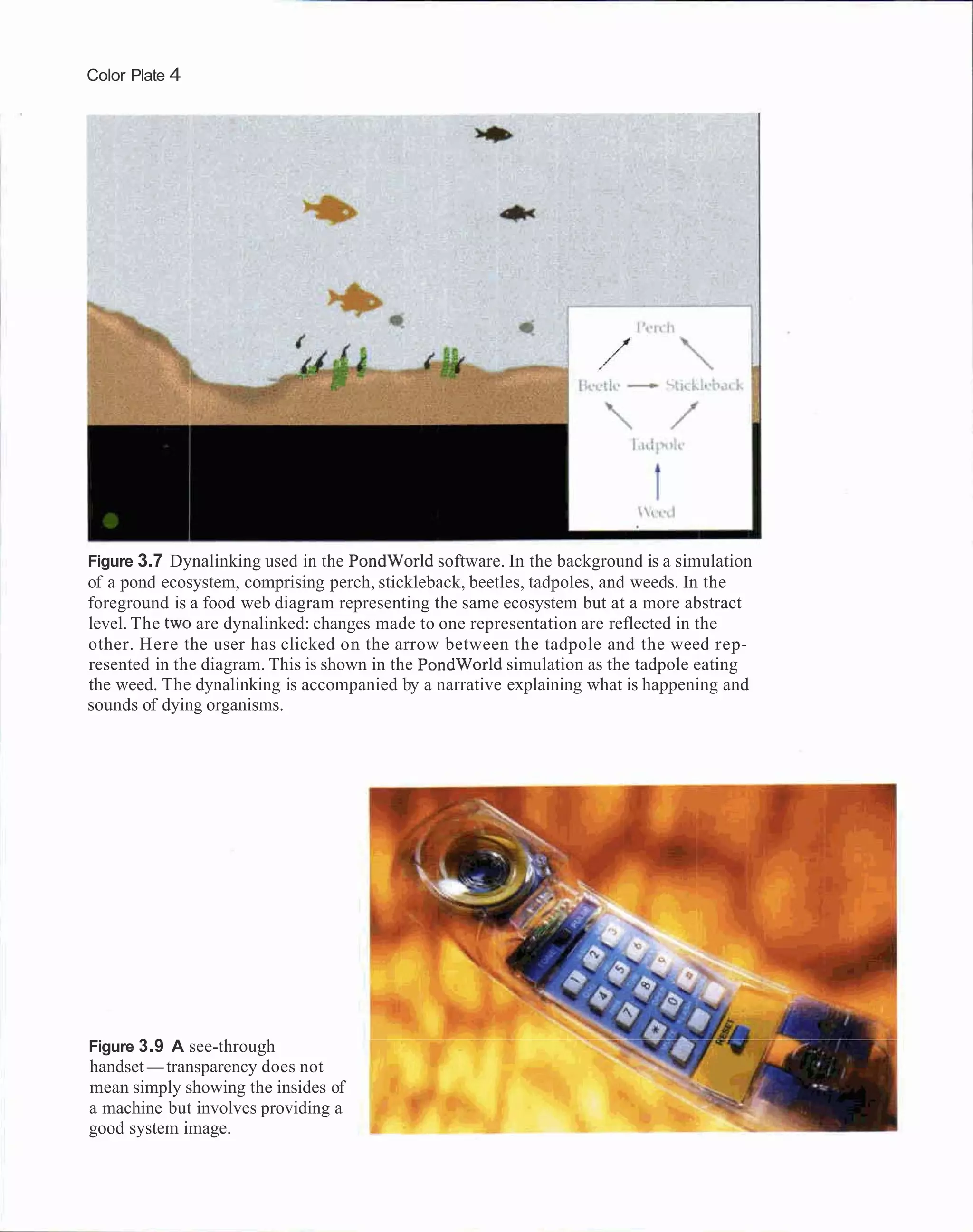 Color Plate 4




Figure 3.7 Dynalinking used in the PondWorld software. In the background is a simulation
of a pond ecosystem, comprising perch, stickleback, beetles, tadpoles, and weeds. In the
foreground is a food web diagram representing the same ecosystem but at a more abstract
level. The two are dynalinked: changes made to one representation are reflected in the
other. Here the user has clicked on the arrow between the tadpole and the weed rep-
resented in the diagram. This is shown in the PondWorld simulation as the tadpole eating
the weed. The dynalinking is accompanied by a narrative explaining what is happening and
sounds of dying organisms.




Figure 3.9 A see-through
handset-transparency does not
mean simply showing the insides of
a machine but involves providing a
good system image.
 