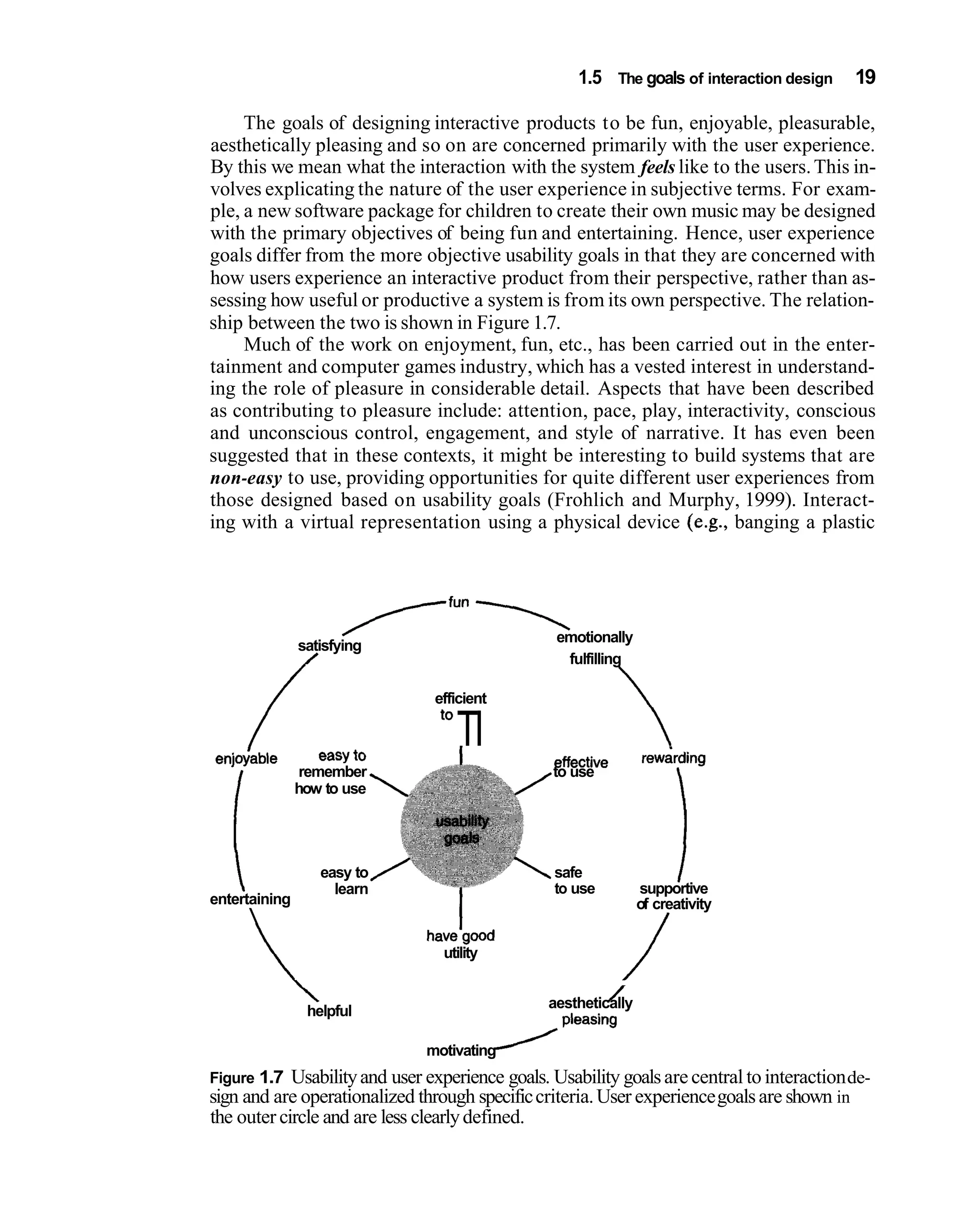1.5 The goals of interaction design    19

     The goals of designing interactive products to be fun, enjoyable, pleasurable,
aesthetically pleasing and so on are concerned primarily with the user experience.
By this we mean what the interaction with the system feels like to the users. This in-
volves explicating the nature of the user experience in subjective terms. For exam-
ple, a new software package for children to create their own music may be designed
with the primary objectives of being fun and entertaining. Hence, user experience
goals differ from the more objective usability goals in that they are concerned with
how users experience an interactive product from their perspective, rather than as-
sessing how useful or productive a system is from its own perspective. The relation-
ship between the two is shown in Figure 1.7.
     Much of the work on enjoyment, fun, etc., has been carried out in the enter-
tainment and computer games industry, which has a vested interest in understand-
ing the role of pleasure in considerable detail. Aspects that have been described
as contributing to pleasure include: attention, pace, play, interactivity, conscious
and unconscious control, engagement, and style of narrative. It has even been
suggested that in these contexts, it might be interesting to build systems that are
non-easy to use, providing opportunities for quite different user experiences from
those designed based on usability goals (Frohlich and Murphy, 1999). Interact-
ing with a virtual representation using a physical device (e.g., banging a plastic




                       ----,
                      TfUn
               satisfying
                                                 emotionally
                /                                 fulfilling

                                efficient


enjoiable          easy to
                                   TI           effective        rewarding
                remember                        to use




   i                                                                    1
               how to use




                  easy to                        safe
                    learn                        to use         supportive
entertaining                                                    of creativity
                                                                   /
                              havetgood
                                utility

               helpful
                                                         /
                                                aesthetically


                              motivating
Figure 1.7 Usability and user experience goals. Usability goals are central to interaction de-
sign and are operationalized through specific criteria. User experience goals are shown in
the outer circle and are less clearly defined.
 