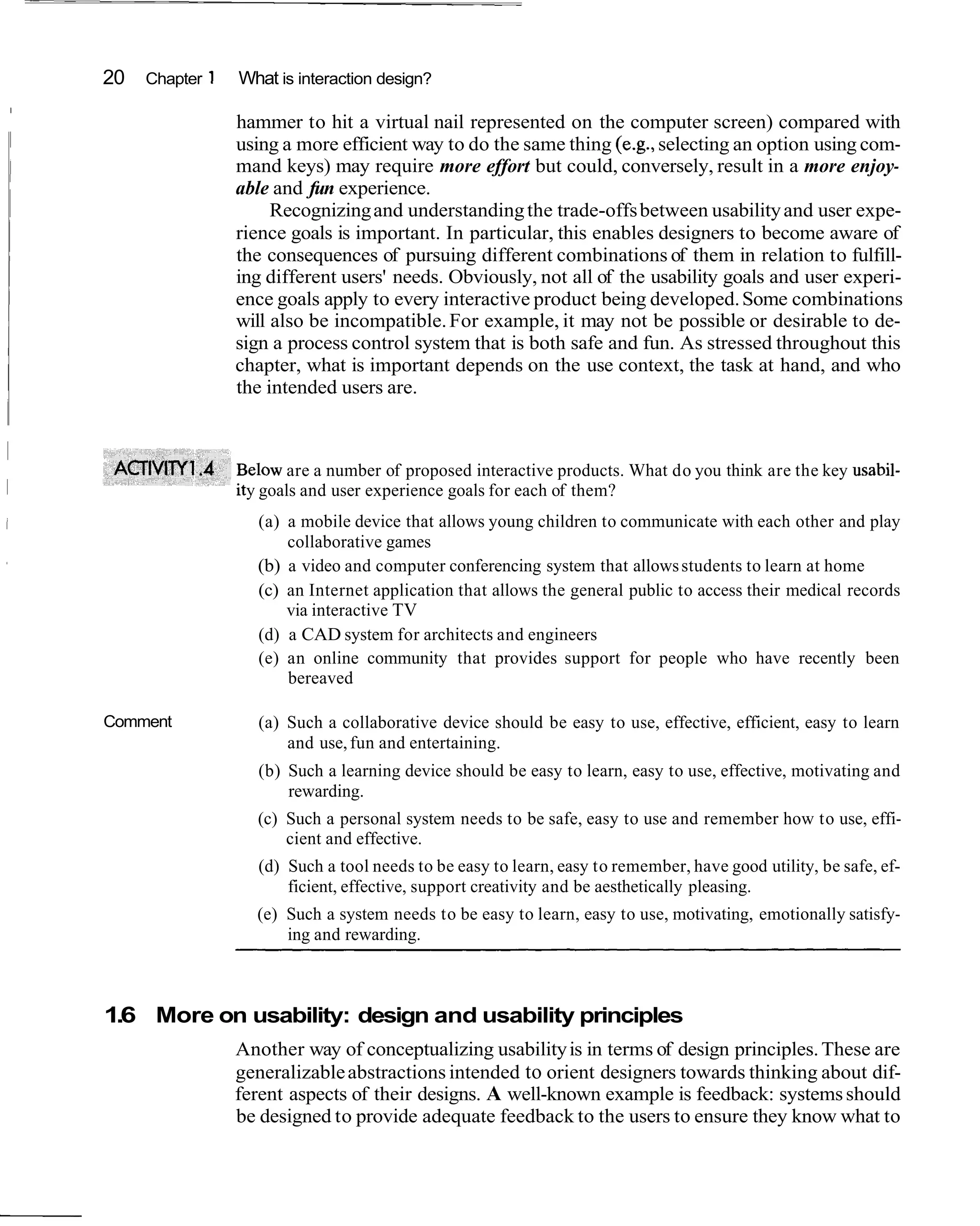 20   Chapter 1   What is interaction design?
I

                     hammer to hit a virtual nail represented on the computer screen) compared with
                     using a more efficient way to do the same thing (e.g., selecting an option using com-
                     mand keys) may require more effort but could, conversely, result in a more enjoy-
                     able and fun experience.
                          Recognizing and understanding the trade-offs between usability and user expe-
                     rience goals is important. In particular, this enables designers to become aware of
                     the consequences of pursuing different combinations of them in relation to fulfill-
                     ing different users' needs. Obviously, not all of the usability goals and user experi-
                     ence goals apply to every interactive product being developed. Some combinations
                     will also be incompatible. For example, it may not be possible or desirable to de-
                     sign a process control system that is both safe and fun. As stressed throughout this
                     chapter, what is important depends on the use context, the task at hand, and who
                     the intended users are.



                      elow are a number of proposed interactive products. What do you think are the key usabil-
                      y goals and user experience goals for each of them?
                       (a) a mobile device that allows young children to communicate with each other and play
                           collaborative games
                       (b) a video and computer conferencing system that allows students to learn at home
                       (c) an Internet application that allows the general public to access their medical records
                           via interactive TV
                       (d) a CAD system for architects and engineers
                       (e) an online community that provides support for people who have recently been
                           bereaved

    Comment            (a) Such a collaborative device should be easy to use, effective, efficient, easy to learn
                           and use, fun and entertaining.
                       (b) Such a learning device should be easy to learn, easy to use, effective, motivating and
                           rewarding.
                       (c) Such a personal system needs to be safe, easy to use and remember how to use, effi-
                           cient and effective.
                       (d) Such a tool needs to be easy to learn, easy to remember, have good utility, be safe, ef-
                           ficient, effective, support creativity and be aesthetically pleasing.
                       (e) Such a system needs to be easy to learn, easy to use, motivating, emotionally satisfy-
                           ing and rewarding.



    1.6 More on usability: design and usability principles
                     Another way of conceptualizing usability is in terms of design principles. These are
                     generalizable abstractions intended to orient designers towards thinking about dif-
                     ferent aspects of their designs. A well-known example is feedback: systems should
                     be designed to provide adequate feedback to the users to ensure they know what to
 