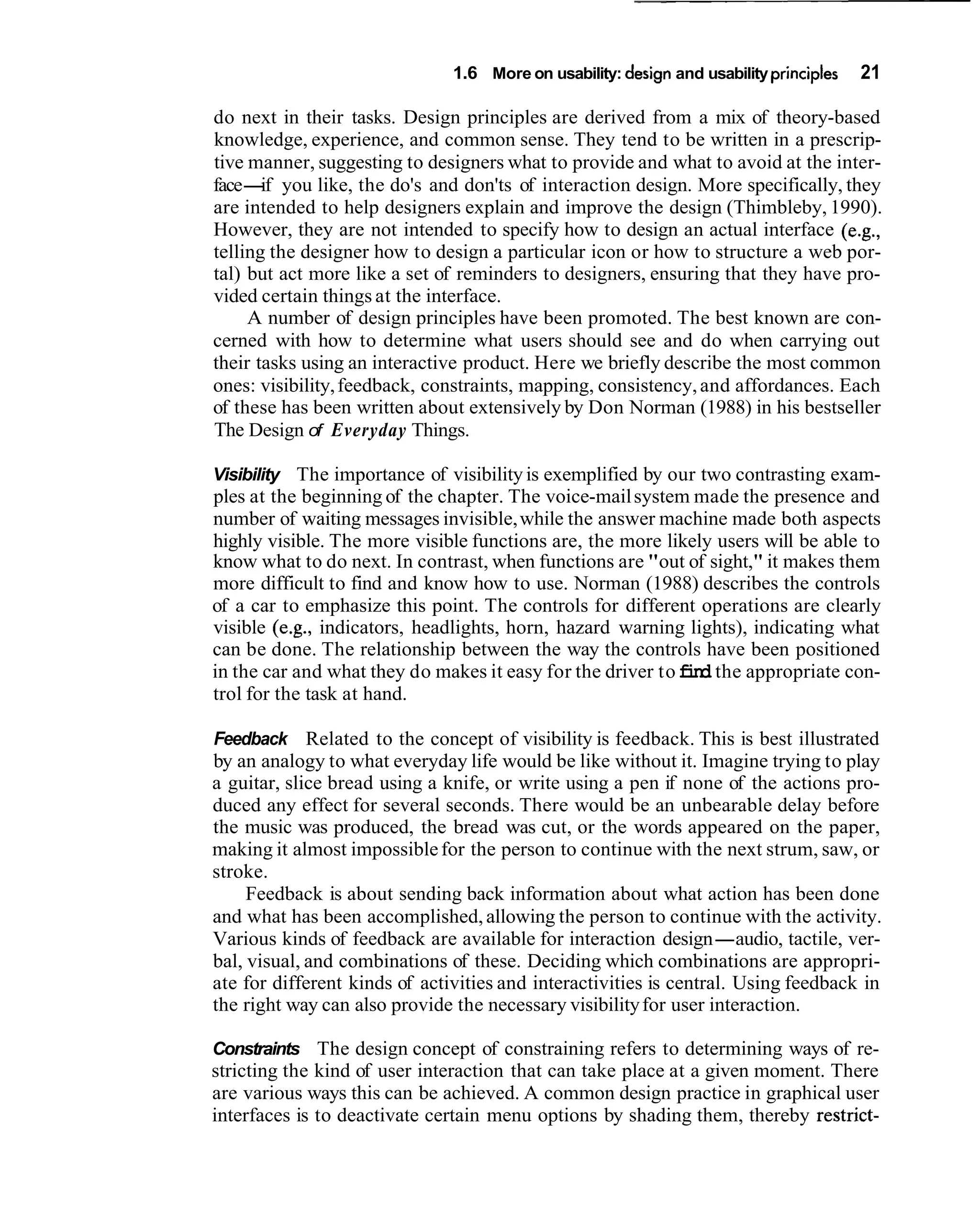 1.6 More on usability: design and usability principles   21

do next in their tasks. Design principles are derived from a mix of theory-based
knowledge, experience, and common sense. They tend to be written in a prescrip-
tive manner, suggesting to designers what to provide and what to avoid at the inter-
face- you like, the do's and don'ts of interaction design. More specifically, they
       if
are intended to help designers explain and improve the design (Thimbleby, 1990).
However, they are not intended to specify how to design an actual interface (e.g.,
telling the designer how to design a particular icon or how to structure a web por-
tal) but act more like a set of reminders to designers, ensuring that they have pro-
vided certain things at the interface.
     A number of design principles have been promoted. The best known are con-
cerned with how to determine what users should see and do when carrying out
their tasks using an interactive product. Here we briefly describe the most common
ones: visibility, feedback, constraints, mapping, consistency, and affordances. Each
of these has been written about extensively by Don Norman (1988) in his bestseller
The Design of Everyday Things.

Visibility The importance of visibility is exemplified by our two contrasting exam-
ples at the beginning of the chapter. The voice-mail system made the presence and
number of waiting messages invisible, while the answer machine made both aspects
highly visible. The more visible functions are, the more likely users will be able to
know what to do next. In contrast, when functions are "out of sight," it makes them
more difficult to find and know how to use. Norman (1988) describes the controls
of a car to emphasize this point. The controls for different operations are clearly
visible (e.g., indicators, headlights, horn, hazard warning lights), indicating what
can be done. The relationship between the way the controls have been positioned
in the car and what they do makes it easy for the driver to find the appropriate con-
trol for the task at hand.

Feedback Related to the concept of visibility is feedback. This is best illustrated
by an analogy to what everyday life would be like without it. Imagine trying to play
a guitar, slice bread using a knife, or write using a pen if none of the actions pro-
duced any effect for several seconds. There would be an unbearable delay before
the music was produced, the bread was cut, or the words appeared on the paper,
making it almost impossible for the person to continue with the next strum, saw, or
stroke.
     Feedback is about sending back information about what action has been done
and what has been accomplished, allowing the person to continue with the activity.
Various kinds of feedback are available for interaction design-audio, tactile, ver-
bal, visual, and combinations of these. Deciding which combinations are appropri-
ate for different kinds of activities and interactivities is central. Using feedback in
the right way can also provide the necessary visibility for user interaction.

Constraints The design concept of constraining refers to determining ways of re-
stricting the kind of user interaction that can take place at a given moment. There
are various ways this can be achieved. A common design practice in graphical user
interfaces is to deactivate certain menu options by shading them, thereby restrict-
 
