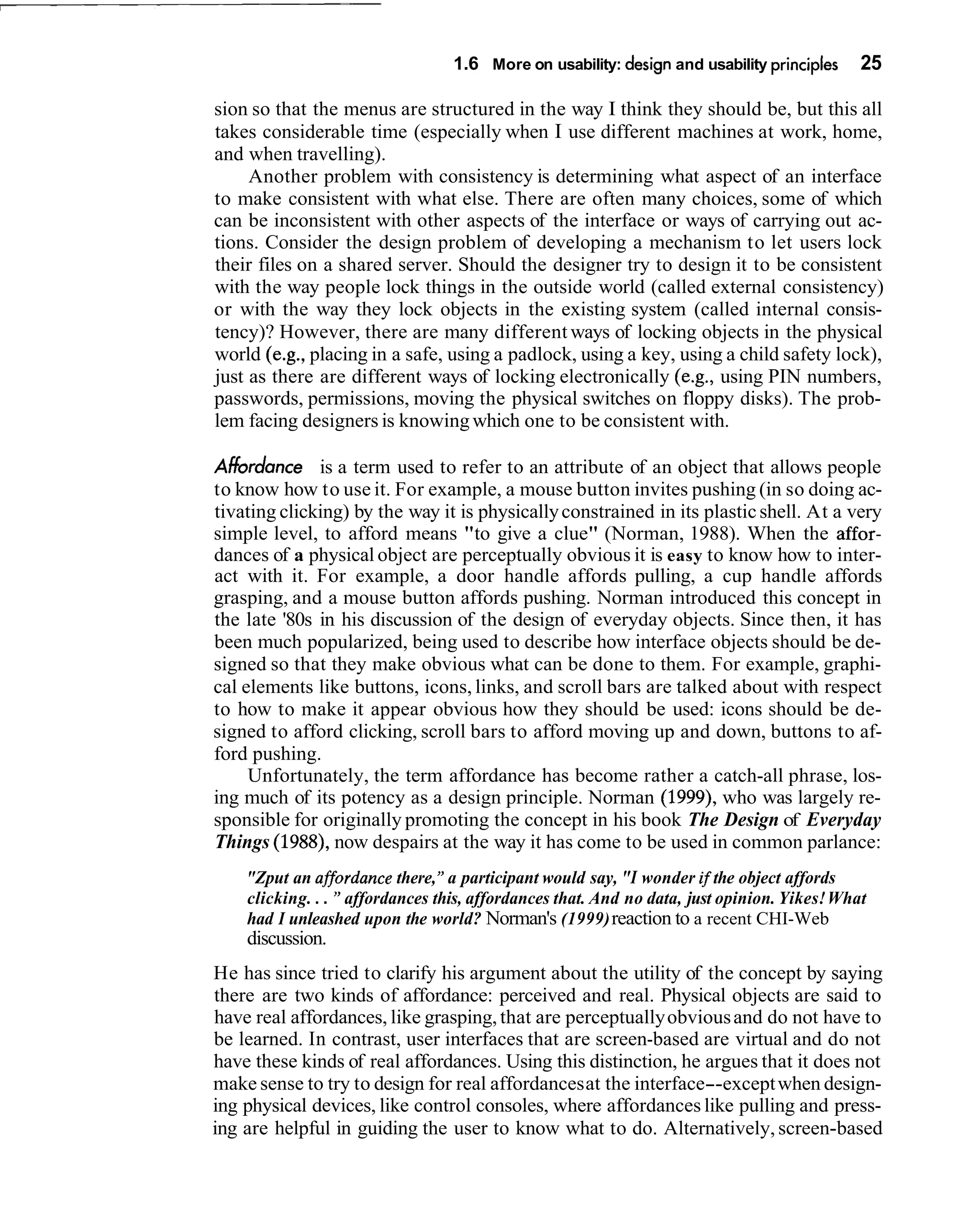 1.6 More on usability: design and usability principles     25

sion so that the menus are structured in the way I think they should be, but this all
takes considerable time (especially when I use different machines at work, home,
and when travelling).
     Another problem with consistency is determining what aspect of an interface
to make consistent with what else. There are often many choices, some of which
can be inconsistent with other aspects of the interface or ways of carrying out ac-
tions. Consider the design problem of developing a mechanism to let users lock
their files on a shared server. Should the designer try to design it to be consistent
with the way people lock things in the outside world (called external consistency)
or with the way they lock objects in the existing system (called internal consis-
tency)? However, there are many different ways of locking objects in the physical
world (e.g., placing in a safe, using a padlock, using a key, using a child safety lock),
just as there are different ways of locking electronically (e.g., using PIN numbers,
passwords, permissions, moving the physical switches on floppy disks). The prob-
lem facing designers is knowing which one to be consistent with.

Ahbrdance is a term used to refer to an attribute of an object that allows people
to know how to use it. For example, a mouse button invites pushing (in so doing ac-
tivating clicking) by the way it is physically constrained in its plastic shell. At a very
simple level, to afford means "to give a clue" (Norman, 1988). When the affor-
dances of a physical object are perceptually obvious it is easy to know how to inter-
act with it. For example, a door handle affords pulling, a cup handle affords
grasping, and a mouse button affords pushing. Norman introduced this concept in
the late '80s in his discussion of the design of everyday objects. Since then, it has
been much popularized, being used to describe how interface objects should be de-
signed so that they make obvious what can be done to them. For example, graphi-
cal elements like buttons, icons, links, and scroll bars are talked about with respect
to how to make it appear obvious how they should be used: icons should be de-
signed to afford clicking, scroll bars to afford moving up and down, buttons to af-
ford pushing.
     Unfortunately, the term affordance has become rather a catch-all phrase, los-
ing much of its potency as a design principle. Norman (1999), who was largely re-
sponsible for originally promoting the concept in his book The Design of Everyday
Things (1988), now despairs at the way it has come to be used in common parlance:
    "Zput an affordance there, " a participant would say, "I wonder if the object affords
    clicking. . . " affordances this, affordances that. And no data, just opinion. Yikes! What
    had I unleashed upon the world? Norman's (1999) reaction to a recent CHI-Web
    discussion.
He has since tried to clarify his argument about the utility of the concept by saying
there are two kinds of affordance: perceived and real. Physical objects are said to
have real affordances, like grasping, that are perceptually obvious and do not have to
be learned. In contrast, user interfaces that are screen-based are virtual and do not
have these kinds of real affordances. Using this distinction, he argues that it does not
make sense to try to design for real affordances at the interface--except when design-
ing physical devices, like control consoles, where affordances like pulling and press-
ing are helpful in guiding the user to know what to do. Alternatively, screen-based
 