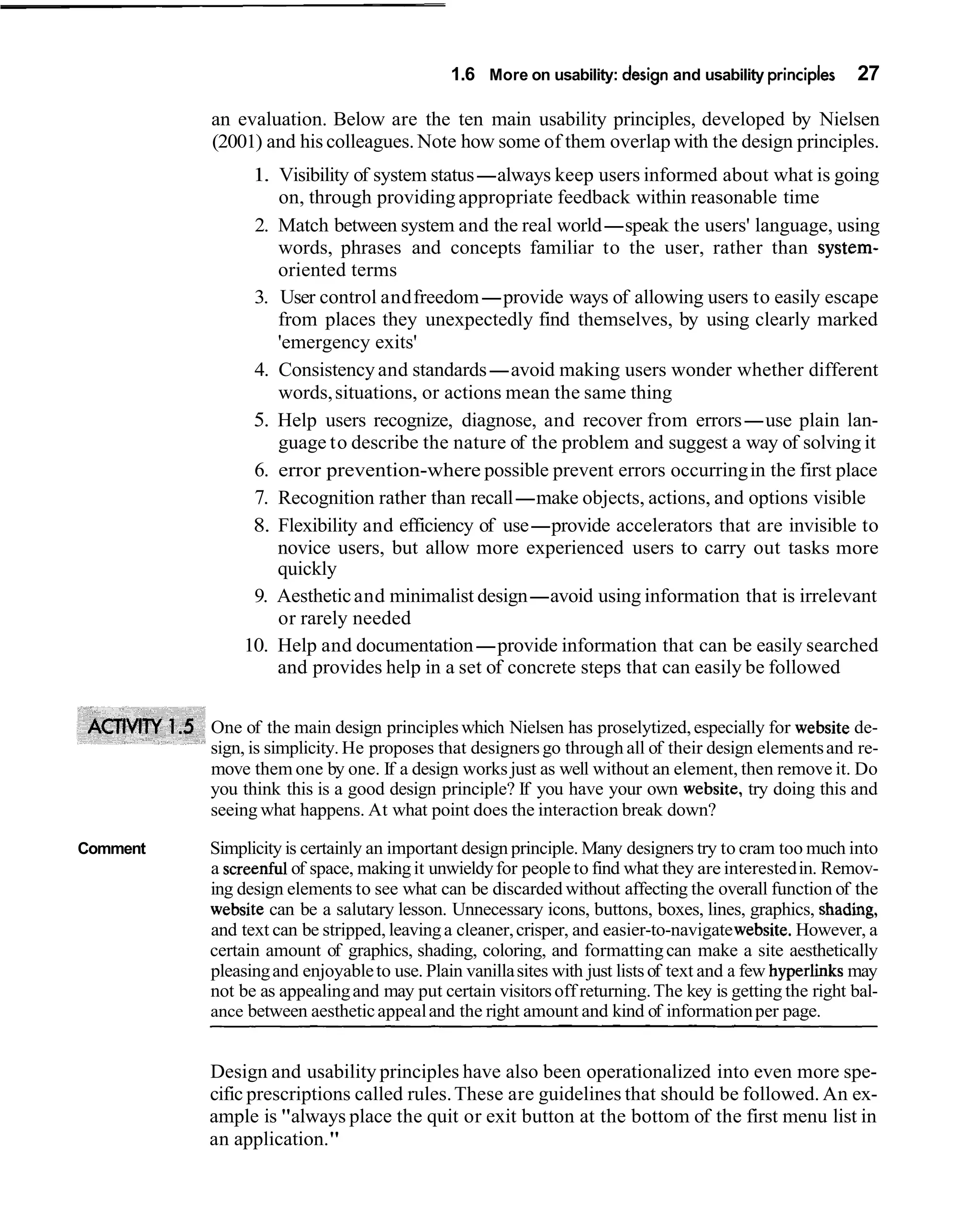 1.6 More on usability: design and usability principles      27

          an evaluation. Below are the ten main usability principles, developed by Nielsen
          (2001) and his colleagues. Note how some of them overlap with the design principles.
                1. Visibility of system status-always keep users informed about what is going
                   on, through providing appropriate feedback within reasonable time
                2. Match between system and the real world-speak the users' language, using
                   words, phrases and concepts familiar to the user, rather than system-
                   oriented terms
                3. User control and freedom-provide ways of allowing users to easily escape
                   from places they unexpectedly find themselves, by using clearly marked
                   'emergency exits'
                4. Consistency and standards-avoid making users wonder whether different
                   words, situations, or actions mean the same thing
                5. Help users recognize, diagnose, and recover from errors-use plain lan-
                   guage to describe the nature of the problem and suggest a way of solving it
                6. error prevention-where possible prevent errors occurring in the first place
                7. Recognition rather than recall-make objects, actions, and options visible
                8. Flexibility and efficiency of use-provide accelerators that are invisible to
                   novice users, but allow more experienced users to carry out tasks more
                   quickly
                9. Aesthetic and minimalist design-avoid using information that is irrelevant
                   or rarely needed
               10. Help and documentation-provide information that can be easily searched
                   and provides help in a set of concrete steps that can easily be followed


          One of the main design principles which Nielsen has proselytized, especially for website de-
          sign, is simplicity. He proposes that designers go through all of their design elements and re-
          move them one by one. If a design works just as well without an element, then remove it. Do
          you think this is a good design principle? If you have your own website, try doing this and
          seeing what happens. At what point does the interaction break down?

Comment   Simplicity is certainly an important design principle. Many designers try to cram too much into
          a screenful of space, making it unwieldy for people to find what they are interested in. Remov-
          ing design elements to see what can be discarded without affecting the overall function of the
          website can be a salutary lesson. Unnecessary icons, buttons, boxes, lines, graphics, shading,
          and text can be stripped, leaving a cleaner, crisper, and easier-to-navigate website. However, a
          certain amount of graphics, shading, coloring, and formatting can make a site aesthetically
          pleasing and enjoyable to use. Plain vanilla sites with just lists of text and a few hyperlinks may
          not be as appealing and may put certain visitors off returning. The key is getting the right bal-
          ance between aesthetic appeal and the right amount and kind of information per page.


          Design and usability principles have also been operationalized into even more spe-
          cific prescriptions called rules. These are guidelines that should be followed. An ex-
          ample is "always place the quit or exit button at the bottom of the first menu list in
          an application."
 