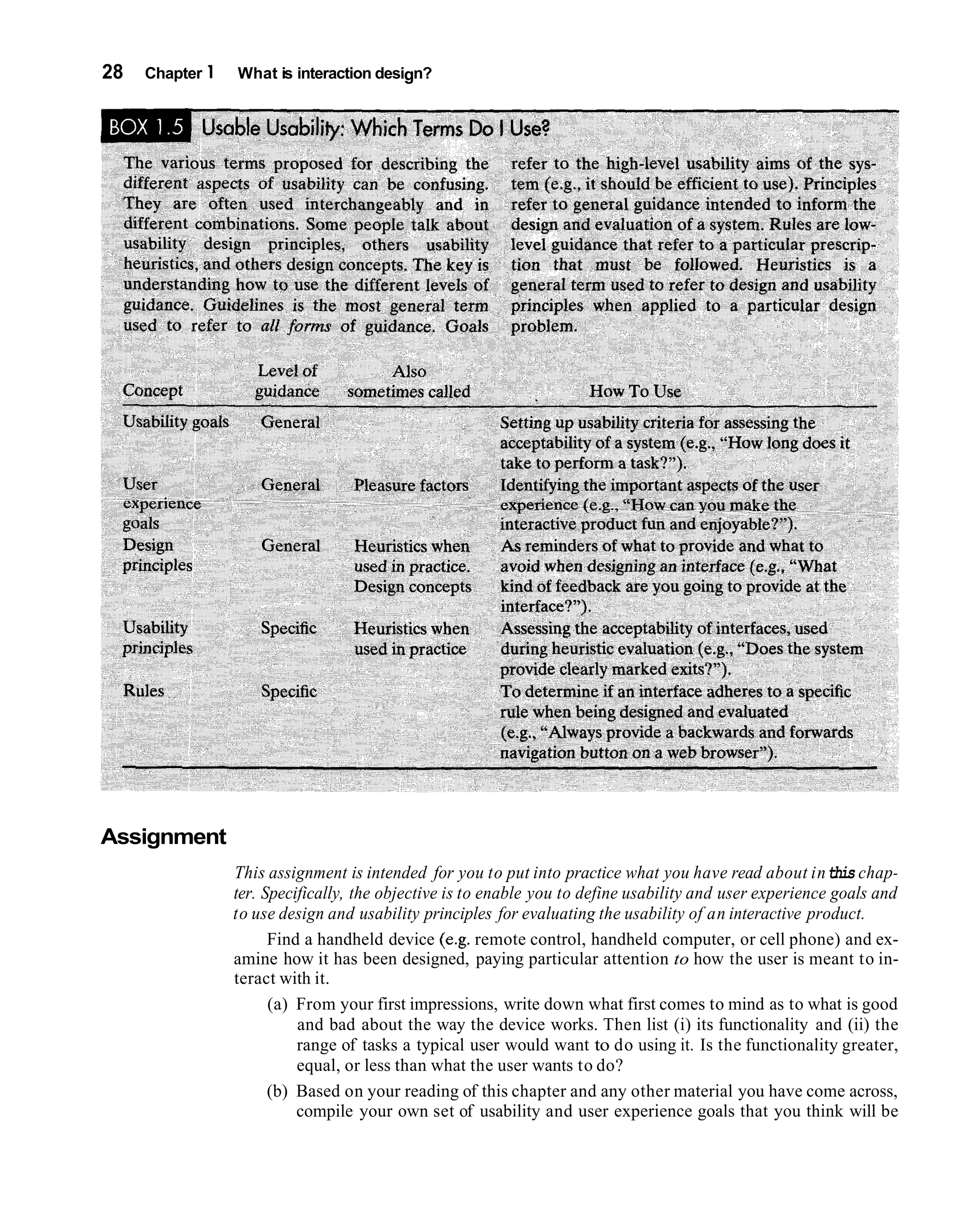 28   Chapter 1   What is interaction design?




Assignment
                 This assignment is intended for you to put into practice what you have read about in this chap-
                 ter. Specifically, the objective is to enable you to define usability and user experience goals and
                 to use design and usability principles for evaluating the usability of an interactive product.
                       Find a handheld device (e.g. remote control, handheld computer, or cell phone) and ex-
                 amine how it has been designed, paying particular attention to how the user is meant to in-
                 teract with it.
                       (a) From your first impressions, write down what first comes to mind as to what is good
                           and bad about the way the device works. Then list (i) its functionality and (ii) the
                           range of tasks a typical user would want to do using it. Is the functionality greater,
                           equal, or less than what the user wants to do?
                       (b) Based on your reading of this chapter and any other material you have come across,
                           compile your own set of usability and user experience goals that you think will be
 