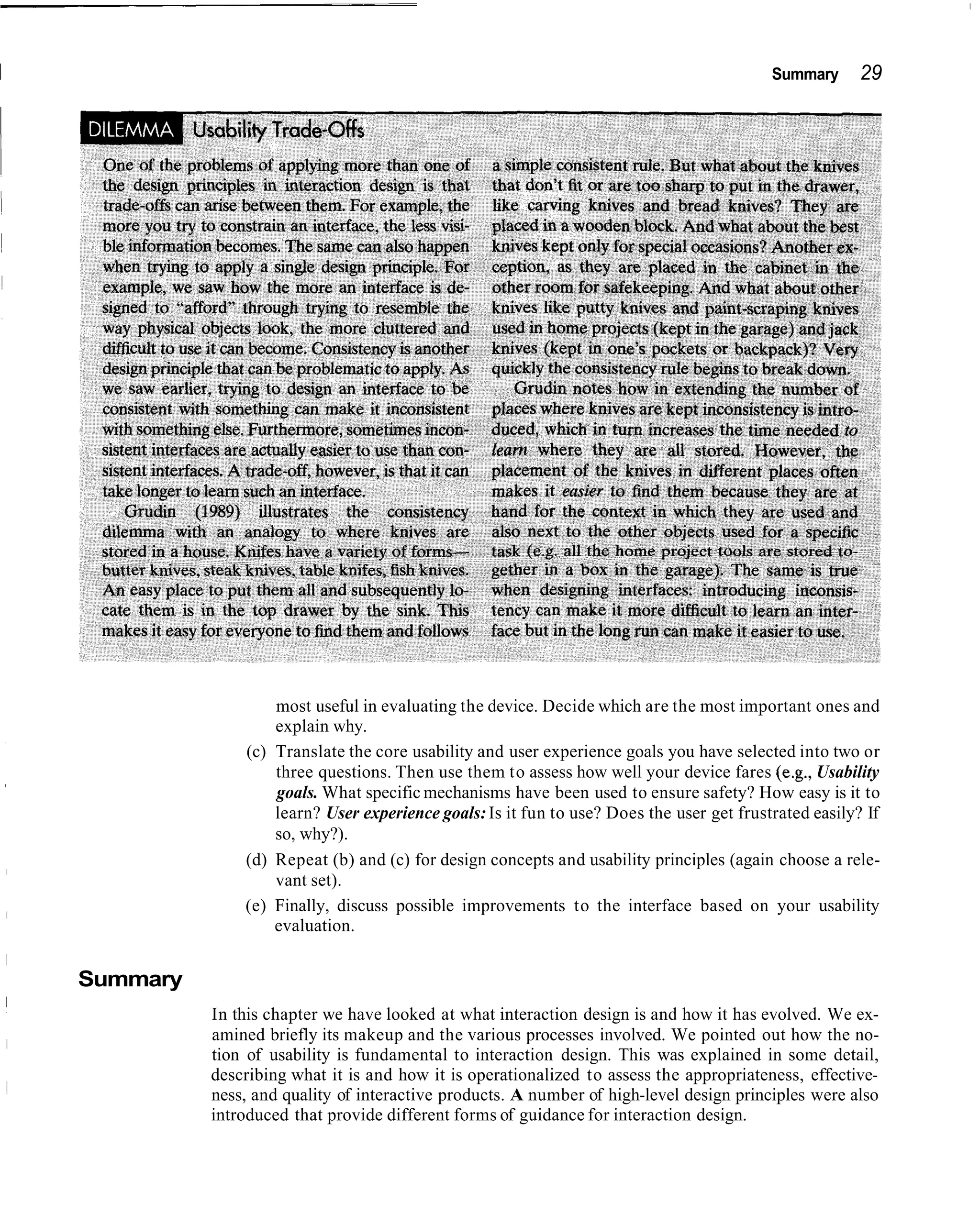 I                                                                                            Summary      29




                      most useful in evaluating the device. Decide which are the most important ones and
                      explain why.
                  (c) Translate the core usability and user experience goals you have selected into two or
                      three questions. Then use them to assess how well your device fares (e.g., Usability
                      goals. What specific mechanisms have been used to ensure safety? How easy is it to
                      learn? User experience goals: Is it fun to use? Does the user get frustrated easily? If
                      so, why?).
                  (d) Repeat (b) and (c) for design concepts and usability principles (again choose a rele-
                      vant set).
                  (e) Finally, discuss possible improvements to the interface based on your usability
                      evaluation.


    Summary
              In this chapter we have looked at what interaction design is and how it has evolved. We ex-
              amined briefly its makeup and the various processes involved. We pointed out how the no-
              tion of usability is fundamental to interaction design. This was explained in some detail,
              describing what it is and how it is operationalized to assess the appropriateness, effective-
              ness, and quality of interactive products. A number of high-level design principles were also
              introduced that provide different forms of guidance for interaction design.
 
