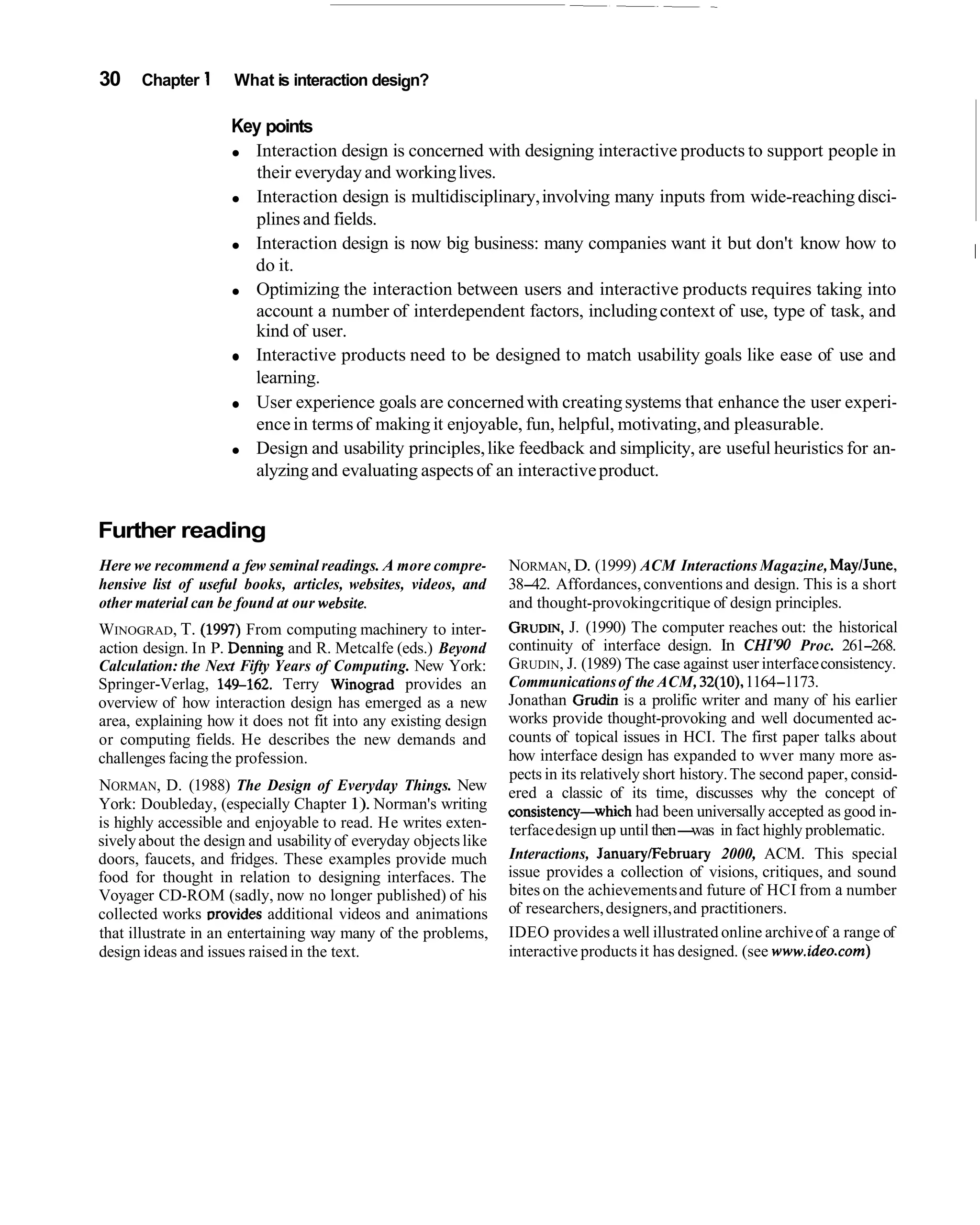 30    Chapter 1      What is interaction design?

                     Key points
                       Interaction design is concerned with designing interactive products to support people in
                        their everyday and working lives.
                       Interaction design is multidisciplinary, involving many inputs from wide-reaching disci-
                       plines and fields.
                       Interaction design is now big business: many companies want it but don't know how to
                                                                                                                                    I
                       do it.
                       Optimizing the interaction between users and interactive products requires taking into
                       account a number of interdependent factors, including context of use, type of task, and
                       kind of user.
                       Interactive products need to be designed to match usability goals like ease of use and
                       learning.
                       User experience goals are concerned with creating systems that enhance the user experi-
                       ence in terms of making it enjoyable, fun, helpful, motivating, and pleasurable.
                       Design and usability principles, like feedback and simplicity, are useful heuristics for an-
                       alyzing and evaluating aspects of an interactive product.


Further reading
Here we recommend a few seminal readings. A more compre-         NORMAN, D. (1999) ACM Interactions Magazine, MayIJune,
hensive list of useful books, articles, websites, videos, and    38-42. Affordances, conventions and design. This is a short
other material can be found at our website.                      and thought-provoking critique of design principles.
WINOGRAD, T. (1997) From computing machinery to inter-           GRUDIN, (1990) The computer reaches out: the historical
                                                                            J.
action design. In P. Denning and R. Metcalfe (eds.) Beyond       continuity of interface design. In CHZ'90 Proc. 261-268.
Calculation: the Next Fifty Years of Computing. New York:        GRUDIN, J. (1989) The case against user interface consistency.
Springer-Verlag, 14S162. Terry Winograd provides an              Communications of the ACM, 32(10), 1164-1173.
overview of how interaction design has emerged as a new          Jonathan Grudin is a prolific writer and many of his earlier
area, explaining how it does not fit into any existing design    works provide thought-provoking and well documented ac-
or computing fields. He describes the new demands and            counts of topical issues in HCI. The first paper talks about
challenges facing the profession.                                how interface design has expanded to wver many more as-
                                                                 pects in its relatively short history. The second paper, consid-
NORMAN, D. (1988) The Design of Everyday Things. New             ered a classic of its time, discusses why the concept of
York: Doubleday, (especially Chapter 1). Norman's writing        consistency-which had been universally accepted as good in-
is highly accessible and enjoyable to read. He writes exten-     terface design up until then-   was in fact highly problematic.
sively about the design and usability of everyday objects like
doors, faucets, and fridges. These examples provide much         Interactions, JanuarylFebruary 2000, ACM. This special
food for thought in relation to designing interfaces. The        issue provides a collection of visions, critiques, and sound
Voyager CD-ROM (sadly, now no longer published) of his           bites on the achievements and future of HCI from a number
collected works ~rovides    additional videos and animations     of researchers, designers, and practitioners.
that illustrate in an entertaining way many of the problems,     IDEO provides a well illustrated online archive of a range of
design ideas and issues raised in the text.                      interactive products it has designed. (see www.ideo.com)
 