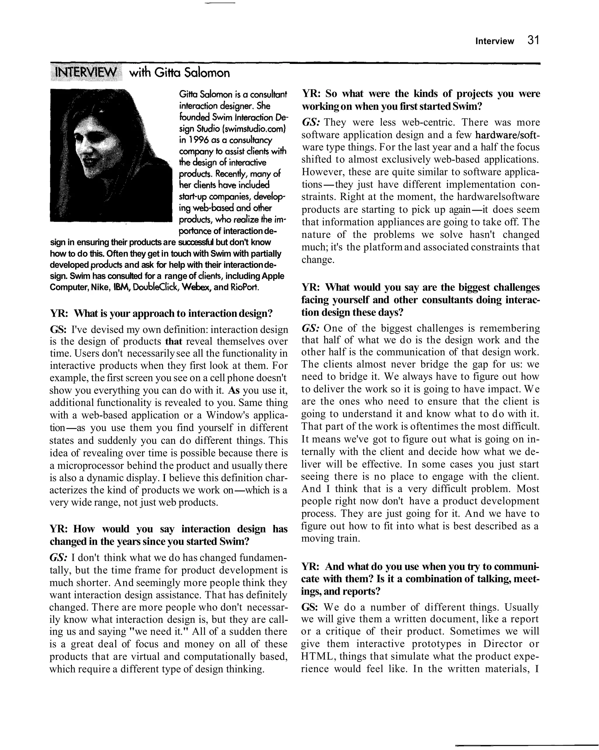 Interview   31



                                                                   YR: So what were the kinds of projects you were
                                                                   working on when you first started Swim?
                                                                   GS: They were less web-centric. There was more
                                                                   software application design and a few hardwarelsoft-
                                                                   ware type things. For the last year and a half the focus
                                                                   shifted to almost exclusively web-based applications.
                                                                   However, these are quite similar to software applica-
                                                                   tions-they just have different implementation con-
                                                                   straints. Right at the moment, the hardwarelsoftware
                                                                   products are starting to pick up again-it does seem
                                                                   that information appliances are going to take off. The
                                    portance of interaction de-    nature of the problems we solve hasn't changed
sign in ensuring their products are successful but don't know
                                                                   much; it's the platform and associated constraints that
how to do this. Often they get in touch with Swim with partially
developed products and ask for help with their interaction de-
                                                                   change.
sign. Swim has consulted for a range of clienk, including Apple
Computer, Nike, IBM, DoubleClick, Webex, and RioPort.              YR: What would you say are the biggest challenges
                                                                   facing yourself and other consultants doing interac-
YR: What is your approach to interaction design?                   tion design these days?
GS: I've devised my own definition: interaction design             GS: One of the biggest challenges is remembering
is the design of products that reveal themselves over              that half of what we do is the design work and the
time. Users don't necessarily see all the functionality in         other half is the communication of that design work.
interactive products when they first look at them. For             The clients almost never bridge the gap for us: we
example, the first screen you see on a cell phone doesn't          need to bridge it. We always have to figure out how
show you everything you can do with it. As you use it,             to deliver the work so it is going to have impact. We
additional functionality is revealed to you. Same thing            are the ones who need to ensure that the client is
with a web-based application or a Window's applica-                going to understand it and know what to d o with it.
tion-as you use them you find yourself in different                That part of the work is oftentimes the most difficult.
states and suddenly you can do different things. This              It means we've got to figure out what is going on in-
idea of revealing over time is possible because there is           ternally with the client and decide how what we de-
a microprocessor behind the product and usually there              liver will be effective. In some cases you just start
is also a dynamic display. I believe this definition char-         seeing there is no place to engage with the client.
acterizes the kind of products we work on-which is a               And I think that is a very difficult problem. Most
very wide range, not just web products.                            people right now don't have a product development
                                                                   process. They are just going for it. And we have to
YR: How would you say interaction design has                       figure out how to fit into what is best described as a
changed in the years since you started Swim?                       moving train.
GS: I don't think what we do has changed fundamen-
tally, but the time frame for product development is               YR: And what do you use when you try to communi-
much shorter. And seemingly more people think they                 cate with them? Is it a combination of talking, meet-
want interaction design assistance. That has definitely            ings, and reports?
changed. There are more people who don't necessar-                 GS: We do a number of different things. Usually
ily know what interaction design is, but they are call-            we will give them a written document, like a report
ing us and saying "we need it." All of a sudden there              or a critique of their product. Sometimes we will
is a great deal of focus and money on all of these                 give them interactive prototypes in Director or
products that are virtual and computationally based,               HTML, things that simulate what the product expe-
which require a different type of design thinking.                 rience would feel like. In the written materials, I
 