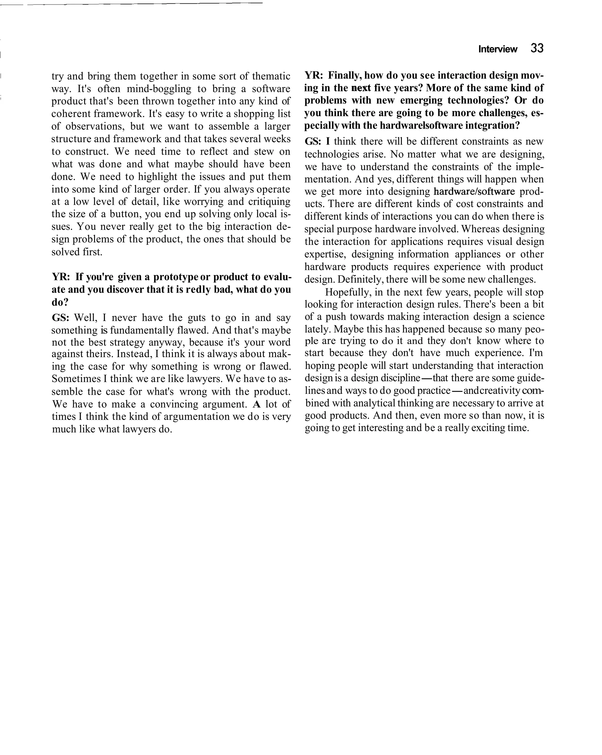 Interview   33

try and bring them together in some sort of thematic       YR: Finally, how do you see interaction design mov-
way. It's often mind-boggling to bring a software          ing in the next five years? More of the same kind of
product that's been thrown together into any kind of       problems with new emerging technologies? Or do
coherent framework. It's easy to write a shopping list     you think there are going to be more challenges, es-
of observations, but we want to assemble a larger          pecially with the hardwarelsoftware integration?
structure and framework and that takes several weeks       GS: I think there will be different constraints as new
to construct. We need time to reflect and stew on          technologies arise. No matter what we are designing,
what was done and what maybe should have been              we have to understand the constraints of the imple-
done. We need to highlight the issues and put them         mentation. And yes, different things will happen when
into some kind of larger order. If you always operate      we get more into designing hardwarelsoftware prod-
at a low level of detail, like worrying and critiquing     ucts. There are different kinds of cost constraints and
the size of a button, you end up solving only local is-    different kinds of interactions you can do when there is
sues. You never really get to the big interaction de-      special purpose hardware involved. Whereas designing
sign problems of the product, the ones that should be      the interaction for applications requires visual design
solved first.                                              expertise, designing information appliances or other
                                                           hardware products requires experience with product
YR: If you're given a prototype or product to evalu-       design. Definitely, there will be some new challenges.
ate and you discover that it is redly bad, what do you          Hopefully, in the next few years, people will stop
do?                                                        looking for interaction design rules. There's been a bit
GS: Well, I never have the guts to go in and say           of a push towards making interaction design a science
something is fundamentally flawed. And that's maybe        lately. Maybe this has happened because so many peo-
not the best strategy anyway, because it's your word       ple are trying to do it and they don't know where to
against theirs. Instead, I think it is always about mak-   start because they don't have much experience. I'm
ing the case for why something is wrong or flawed.         hoping people will start understanding that interaction
Sometimes I think we are like lawyers. We have to as-      design is a design discipline-that there are some guide-
semble the case for what's wrong with the product.         lines and ways to do good practice-and creativity com-
We have to make a convincing argument. A lot of            bined with analytical thinking are necessary to arrive at
times I think the kind of argumentation we do is very      good products. And then, even more so than now, it is
much like what lawyers do.                                 going to get interesting and be a really exciting time.
 