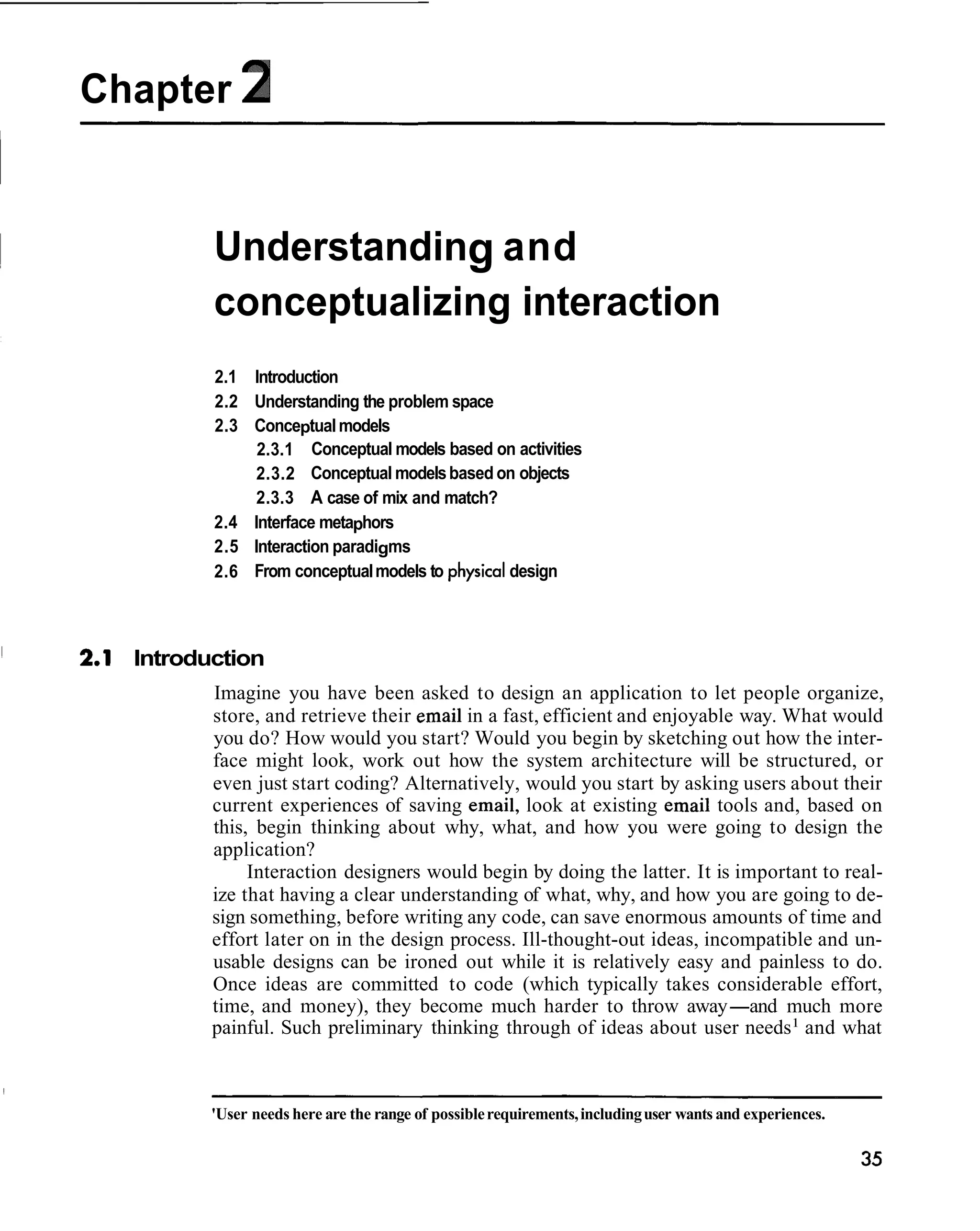 Chapter 2


         Understanding and
         conceptualizing interaction
         2.1 Introduction
         2.2 Understanding the problem space
         2.3 Conceptual models
              2.3.1 Conceptual models based on activities
              2.3.2 Conceptual models based on objects
              2.3.3 A case of mix and match?
         2.4 Interface metaphors
         2.5 Interaction paradigms
         2.6 From conceptual models to physical design



  Introduction
         Imagine you have been asked to design an application to let people organize,
         store, and retrieve their email in a fast, efficient and enjoyable way. What would
         you do? How would you start? Would you begin by sketching out how the inter-
         face might look, work out how the system architecture will be structured, or
         even just start coding? Alternatively, would you start by asking users about their
         current experiences of saving email, look at existing email tools and, based on
         this, begin thinking about why, what, and how you were going to design the
         application?
              Interaction designers would begin by doing the latter. It is important to real-
         ize that having a clear understanding of what, why, and how you are going to de-
         sign something, before writing any code, can save enormous amounts of time and
         effort later on in the design process. Ill-thought-out ideas, incompatible and un-
         usable designs can be ironed out while it is relatively easy and painless to do.
         Once ideas are committed to code (which typically takes considerable effort,
         time, and money), they become much harder to throw away-and much more
         painful. Such preliminary thinking through of ideas about user needs1 and what



         'User needs here are the range of possible requirements, including user wants and experiences.
 