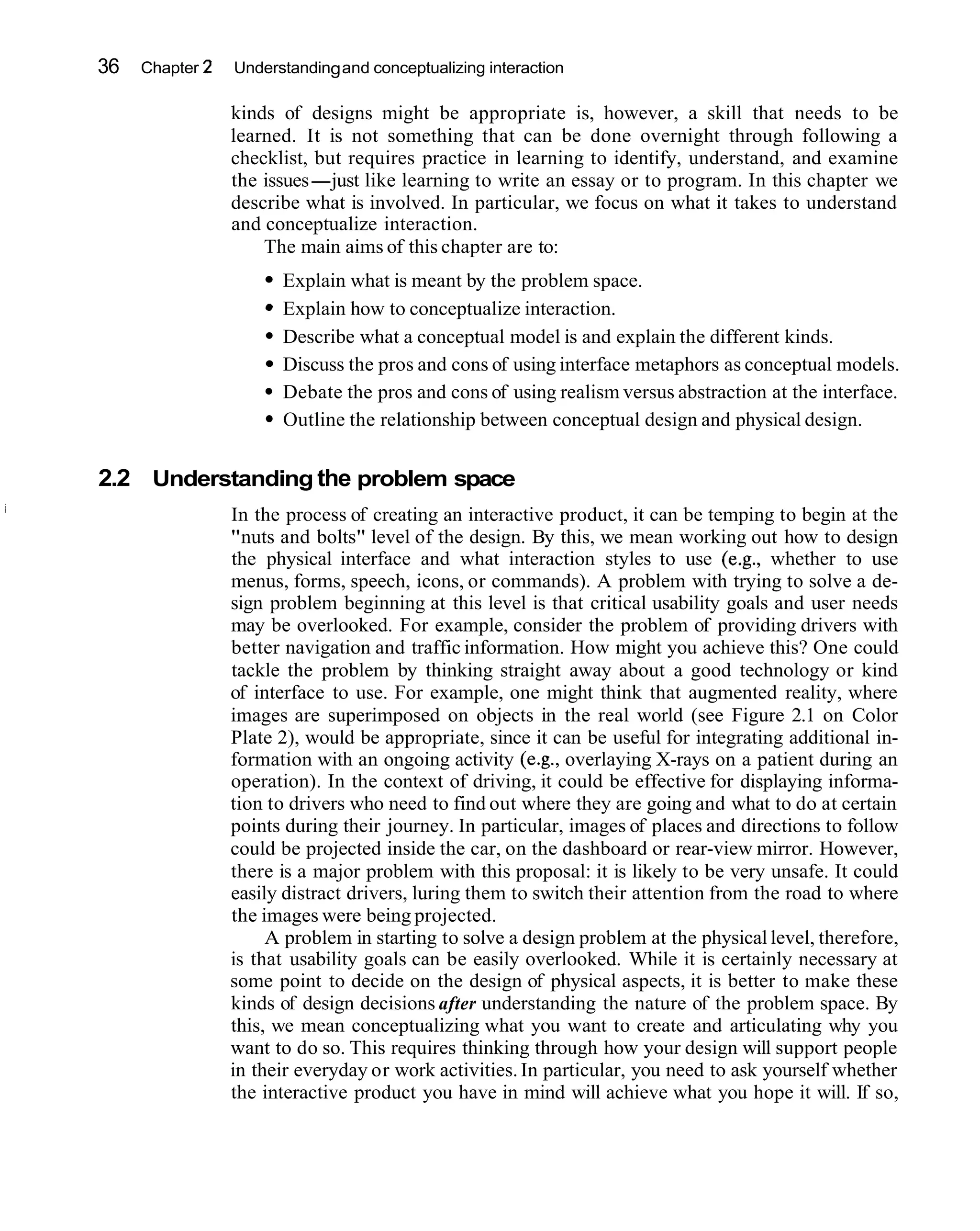 36   Chapter 2   Understanding and conceptualizing interaction

                 kinds of designs might be appropriate is, however, a skill that needs to be
                 learned. It is not something that can be done overnight through following a
                 checklist, but requires practice in learning to identify, understand, and examine
                 the issues-just like learning to write an essay or to program. In this chapter we
                 describe what is involved. In particular, we focus on what it takes to understand
                 and conceptualize interaction.
                     The main aims of this chapter are to:
                       Explain what is meant by the problem space.
                       Explain how to conceptualize interaction.
                       Describe what a conceptual model is and explain the different kinds.
                       Discuss the pros and cons of using interface metaphors as conceptual models.
                       Debate the pros and cons of using realism versus abstraction at the interface.
                       Outline the relationship between conceptual design and physical design.


2.2 Understanding the problem space
                 In the process of creating an interactive product, it can be temping to begin at the
                 "nuts and bolts" level of the design. By this, we mean working out how to design
                 the physical interface and what interaction styles to use (e.g., whether to use
                 menus, forms, speech, icons, or commands). A problem with trying to solve a de-
                 sign problem beginning at this level is that critical usability goals and user needs
                 may be overlooked. For example, consider the problem of providing drivers with
                 better navigation and traffic information. How might you achieve this? One could
                 tackle the problem by thinking straight away about a good technology or kind
                 of interface to use. For example, one might think that augmented reality, where
                 images are superimposed on objects in the real world (see Figure 2.1 on Color
                 Plate 2), would be appropriate, since it can be useful for integrating additional in-
                 formation with an ongoing activity (e.g., overlaying X-rays on a patient during an
                 operation). In the context of driving, it could be effective for displaying informa-
                 tion to drivers who need to find out where they are going and what to do at certain
                 points during their journey. In particular, images of places and directions to follow
                 could be projected inside the car, on the dashboard or rear-view mirror. However,
                 there is a major problem with this proposal: it is likely to be very unsafe. It could
                 easily distract drivers, luring them to switch their attention from the road to where
                 the images were being projected.
                      A problem in starting to solve a design problem at the physical level, therefore,
                 is that usability goals can be easily overlooked. While it is certainly necessary at
                 some point to decide on the design of physical aspects, it is better to make these
                 kinds of design decisions after understanding the nature of the problem space. By
                 this, we mean conceptualizing what you want to create and articulating why you
                 want to do so. This requires thinking through how your design will support people
                 in their everyday or work activities. In particular, you need to ask yourself whether
                 the interactive product you have in mind will achieve what you hope it will. If so,
 