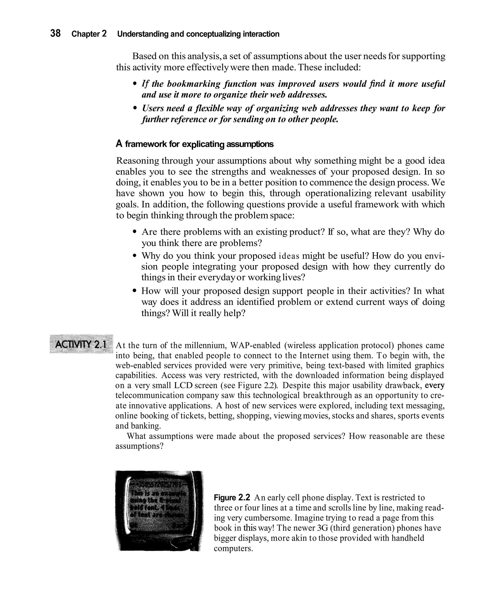 38   Chapter 2   Understanding and conceptualizing interaction

                      Based on this analysis, a set of assumptions about the user needs for supporting
                 this activity more effectively were then made. These included:
                        If the bookmarking function was improved users would find it more useful
                        and use it more to organize their web addresses.
                        Users need a flexible way of organizing web addresses they want to keep for
                        further reference or for sending on to other people.

                 A framework for explicating assumptions
                 Reasoning through your assumptions about why something might be a good idea
                 enables you to see the strengths and weaknesses of your proposed design. In so
                 doing, it enables you to be in a better position to commence the design process. We
                 have shown you how to begin this, through operationalizing relevant usability
                 goals. In addition, the following questions provide a useful framework with which
                 to begin thinking through the problem space:
                        Are there problems with an existing product? If so, what are they? Why do
                        you think there are problems?
                        Why do you think your proposed ideas might be useful? How do you envi-
                        sion people integrating your proposed design with how they currently do
                        things in their everyday or working lives?
                        How will your proposed design support people in their activities? In what
                        way does it address an identified problem or extend current ways of doing
                        things? Will it really help?


                 At the turn of the millennium, WAP-enabled (wireless application protocol) phones came
                 into being, that enabled people to connect to the Internet using them. To begin with, the
                 web-enabled services provided were very primitive, being text-based with limited graphics
                 capabilities. Access was very restricted, with the downloaded information being displayed
                 on a very small LCD screen (see Figure 2.2). Despite this major usability drawback, every
                 telecommunication company saw this technological breakthrough as an opportunity to cre-
                 ate innovative applications. A host of new services were explored, including text messaging,
                 online booking of tickets, betting, shopping, viewing movies, stocks and shares, sports events
                 and banking.
                     What assumptions were made about the proposed services? How reasonable are these
                 assumptions?




                                             Figure 2.2 An early cell phone display. Text is restricted to
                                             three or four lines at a time and scrolls line by line, making read-
                                             ing very cumbersome. Imagine trying to read a page from this
                                             book in this way! The newer 3G (third generation) phones have
                                             bigger displays, more akin to those provided with handheld
                                             computers.
 