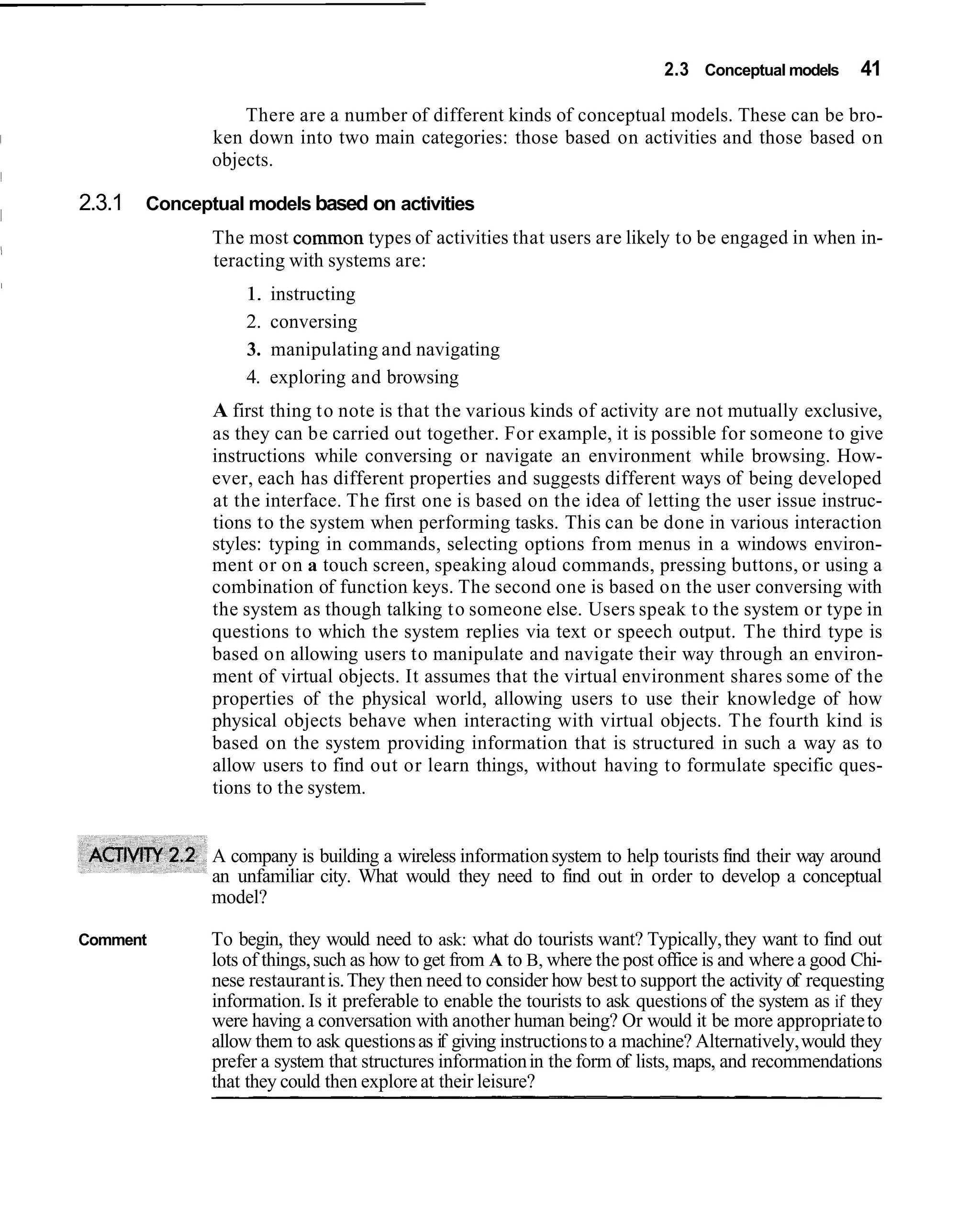 2.3 Conceptual models      41

                  There are a number of different kinds of conceptual models. These can be bro-
              ken down into two main categories: those based on activities and those based on
              objects.

2.3.1 Conceptual models based on activities
              The most common types of activities that users are likely to be engaged in when in-
              teracting with systems are:
                  1.   instructing
                  2.   conversing
                  3.   manipulating and navigating
                  4.   exploring and browsing
              A first thing to note is that the various kinds of activity are not mutually exclusive,
              as they can be carried out together. For example, it is possible for someone to give
              instructions while conversing or navigate an environment while browsing. How-
              ever, each has different properties and suggests different ways of being developed
              at the interface. The first one is based on the idea of letting the user issue instruc-
              tions to the system when performing tasks. This can be done in various interaction
              styles: typing in commands, selecting options from menus in a windows environ-
              ment or on a touch screen, speaking aloud commands, pressing buttons, or using a
              combination of function keys. The second one is based on the user conversing with
              the system as though talking to someone else. Users speak to the system or type in
              questions to which the system replies via text or speech output. The third type is
              based on allowing users to manipulate and navigate their way through an environ-
              ment of virtual objects. It assumes that the virtual environment shares some of the
              properties of the physical world, allowing users to use their knowledge of how
              physical objects behave when interacting with virtual objects. The fourth kind is
              based on the system providing information that is structured in such a way as to
              allow users to find out or learn things, without having to formulate specific ques-
              tions to the system.


              A company is building a wireless information system to help tourists find their way around
              an unfamiliar city. What would they need to find out in order to develop a conceptual
              model?

Comment       To begin, they would need to ask: what do tourists want? Typically, they want to find out
              lots of things, such as how to get from A to B, where the post office is and where a good Chi-
              nese restaurant is. They then need to consider how best to support the activity of requesting
              information. Is it preferable to enable the tourists to ask questions of the system as if they
              were having a conversation with another human being? Or would it be more appropriate to
              allow them to ask questions as if giving instructions to a machine? Alternatively, would they
              prefer a system that structures information in the form of lists, maps, and recommendations
              that they could then explore at their leisure?
 