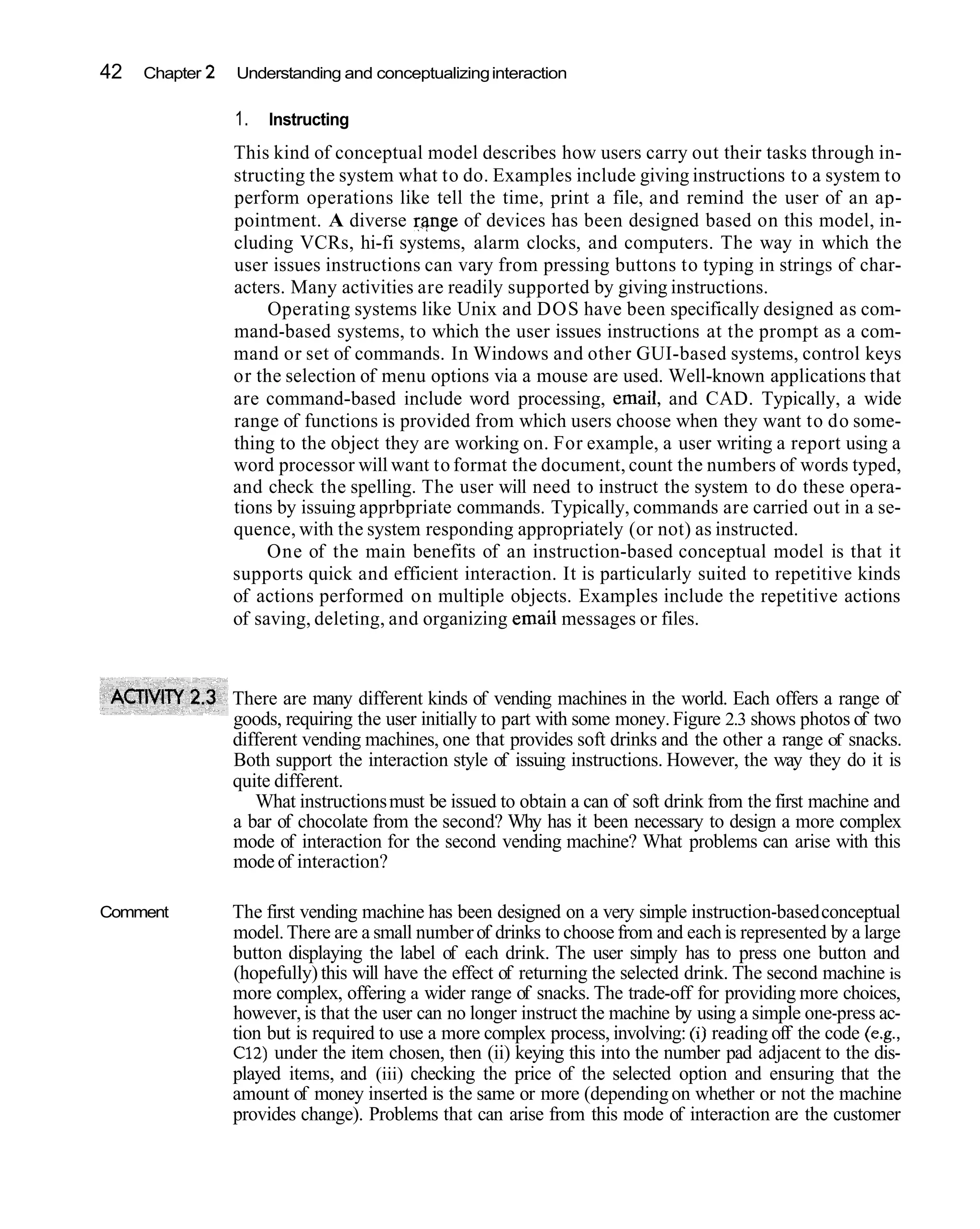 42   Chapter 2   Understanding and conceptualizing interaction

                 1.   Instructing
                 This kind of conceptual model describes how users carry out their tasks through in-
                 structing the system what to do. Examples include giving instructions to a system to
                 perform operations like tell the time, print a file, and remind the user of an ap-
                 pointment. A diverse r.?nge of devices has been designed based on this model, in-
                 cluding VCRs, hi-fi systems, alarm clocks, and computers. The way in which the
                 user issues instructions can vary from pressing buttons to typing in strings of char-
                 acters. Many activities are readily supported by giving instructions.
                      Operating systems like Unix and DOS have been specifically designed as com-
                 mand-based systems, to which the user issues instructions at the prompt as a com-
                 mand or set of commands. In Windows and other GUI-based systems, control keys
                 or the selection of menu options via a mouse are used. Well-known applications that
                 are command-based include word processing, email, and CAD. Typically, a wide
                 range of functions is provided from which users choose when they want to do some-
                 thing to the object they are working on. For example, a user writing a report using a
                 word processor will want to format the document, count the numbers of words typed,
                 and check the spelling. The user will need to instruct the system to do these opera-
                 tions by issuing apprbpriate commands. Typically, commands are carried out in a se-
                 quence, with the system responding appropriately (or not) as instructed.
                      One of the main benefits of an instruction-based conceptual model is that it
                 supports quick and efficient interaction. It is particularly suited to repetitive kinds
                 of actions performed on multiple objects. Examples include the repetitive actions
                 of saving, deleting, and organizing email messages or files.



                 There are many different kinds of vending machines in the world. Each offers a range of
                 goods, requiring the user initially to part with some money. Figure 2.3 shows photos of two
                 different vending machines, one that provides soft drinks and the other a range of snacks.
                 Both support the interaction style of issuing instructions. However, the way they do it is
                 quite different.
                    What instructions must be issued to obtain a can of soft drink from the first machine and
                 a bar of chocolate from the second? Why has it been necessary to design a more complex
                 mode of interaction for the second vending machine? What problems can arise with this
                 mode of interaction?

Comment          The first vending machine has been designed on a very simple instruction-based conceptual
                 model. There are a small number of drinks to choose from and each is represented by a large
                 button displaying the label of each drink. The user simply has to press one button and
                 (hopefully) this will have the effect of returning the selected drink. The second machine is
                 more complex, offering a wider range of snacks. The trade-off for providing more choices,
                 however, is that the user can no longer instruct the machine by using a simple one-press ac-
                 tion but is required to use a more complex process, involving: (i) reading off the code (e.g.,
                 C12) under the item chosen, then (ii) keying this into the number pad adjacent to the dis-
                 played items, and (iii) checking the price of the selected option and ensuring that the
                 amount of money inserted is the same or more (depending on whether or not the machine
                 provides change). Problems that can arise from this mode of interaction are the customer
 