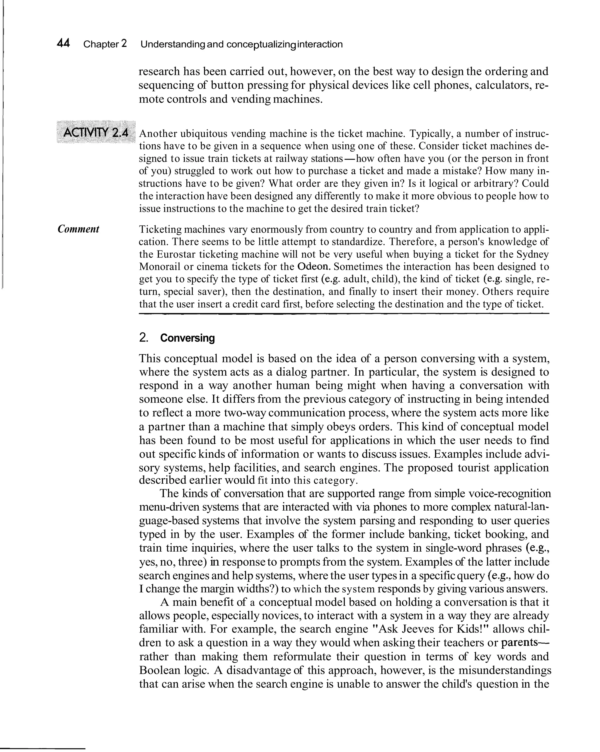 44   Chapter 2   Understanding and conceptualizing interaction

                 research has been carried out, however, on the best way to design the ordering and
                 sequencing of button pressing for physical devices like cell phones, calculators, re-
                 mote controls and vending machines.

                 Another ubiquitous vending machine is the ticket machine. Typically, a number of instruc-
                 tions have to be given in a sequence when using one of these. Consider ticket machines de-
                 signed to issue train tickets at railway stations-how often have you (or the person in front
                 of you) struggled to work out how to purchase a ticket and made a mistake? How many in-
                 structions have to be given? What order are they given in? Is it logical or arbitrary? Could
                 the interaction have been designed any differently to make it more obvious to people how to
                 issue instructions to the machine to get the desired train ticket?
Comment          Ticketing machines vary enormously from country to country and from application to appli-
                 cation. There seems to be little attempt to standardize. Therefore, a person's knowledge of
                 the Eurostar ticketing machine will not be very useful when buying a ticket for the Sydney
                 Monorail or cinema tickets for the Odeon. Sometimes the interaction has been designed to
                 get you to specify the type of ticket first (e.g. adult, child), the kind of ticket (e.g. single, re-
                 turn, special saver), then the destination, and finally to insert their money. Others require
                 that the user insert a credit card first, before selecting the destination and the type of ticket.


                 2. Conversing
                 This conceptual model is based on the idea of a person conversing with a system,
                 where the system acts as a dialog partner. In particular, the system is designed to
                 respond in a way another human being might when having a conversation with
                 someone else. It differs from the previous category of instructing in being intended
                 to reflect a more two-way communication process, where the system acts more like
                 a partner than a machine that simply obeys orders. This kind of conceptual model
                 has been found to be most useful for applications in which the user needs to find
                 out specific kinds of information or wants to discuss issues. Examples include advi-
                 sory systems, help facilities, and search engines. The proposed tourist application
                 described earlier would fit into this category.
                      The kinds of conversation that are supported range from simple voice-recognition
                 menu-driven systems that are interacted with via phones to more complex natural-lan-
                 guage-based systems that involve the system parsing and responding to user queries
                 typed in by the user. Examples of the former include banking, ticket booking, and
                 train time inquiries, where the user talks to the system in single-word phrases (e.g.,
                 yes, no, three) in response to prompts from the system. Examples of the latter include
                 search engines and help systems, where the user types in a specific query (e.g., how do
                 I change the margin widths?) to which the system responds by giving various answers.
                      A main benefit of a conceptual model based on holding a conversation is that it
                 allows people, especially novices, to interact with a system in a way they are already
                 familiar with. For example, the search engine "Ask Jeeves for Kids!" allows chil-
                 dren to ask a question in a way they would when asking their teachers or parents-
                 rather than making them reformulate their question in terms of key words and
                 Boolean logic. A disadvantage of this approach, however, is the misunderstandings
                 that can arise when the search engine is unable to answer the child's question in the
 