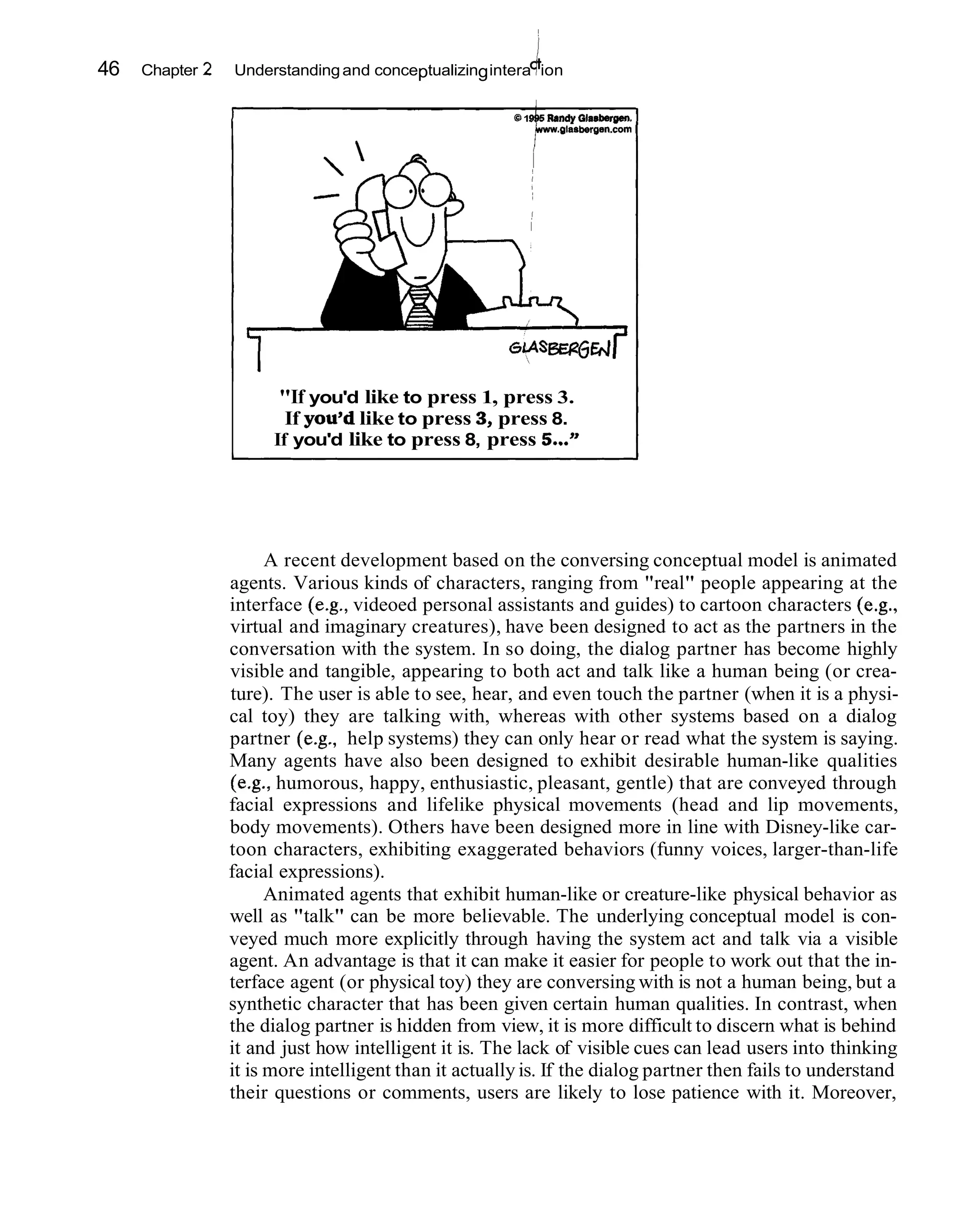 46   Chapter 2                                              k
                 Understanding and conceptualizing intera ion

                                                       81       Randy Glasberw.
                                                         $ww.01asbergen.com       1




                        "If you'd like to press 1, press 3.
                         If you'd like to press 3 press 8.
                                                 ,
                       If you'd like to press 8, press S..."




                       A recent development based on the conversing conceptual model is animated
                 agents. Various kinds of characters, ranging from "real" people appearing at the
                 interface (e.g., videoed personal assistants and guides) to cartoon characters (e.g.,
                 virtual and imaginary creatures), have been designed to act as the partners in the
                 conversation with the system. In so doing, the dialog partner has become highly
                 visible and tangible, appearing to both act and talk like a human being (or crea-
                 ture). The user is able to see, hear, and even touch the partner (when it is a physi-
                 cal toy) they are talking with, whereas with other systems based on a dialog
                 partner (e.g., help systems) they can only hear or read what the system is saying.
                 Many agents have also been designed to exhibit desirable human-like qualities
                 (e.g., humorous, happy, enthusiastic, pleasant, gentle) that are conveyed through
                 facial expressions and lifelike physical movements (head and lip movements,
                 body movements). Others have been designed more in line with Disney-like car-
                 toon characters, exhibiting exaggerated behaviors (funny voices, larger-than-life
                 facial expressions).
                       Animated agents that exhibit human-like or creature-like physical behavior as
                 well as "talk" can be more believable. The underlying conceptual model is con-
                 veyed much more explicitly through having the system act and talk via a visible
                 agent. An advantage is that it can make it easier for people to work out that the in-
                 terface agent (or physical toy) they are conversing with is not a human being, but a
                 synthetic character that has been given certain human qualities. In contrast, when
                 the dialog partner is hidden from view, it is more difficult to discern what is behind
                 it and just how intelligent it is. The lack of visible cues can lead users into thinking
                 it is more intelligent than it actually is. If the dialog partner then fails to understand
                 their questions or comments, users are likely to lose patience with it. Moreover,
 