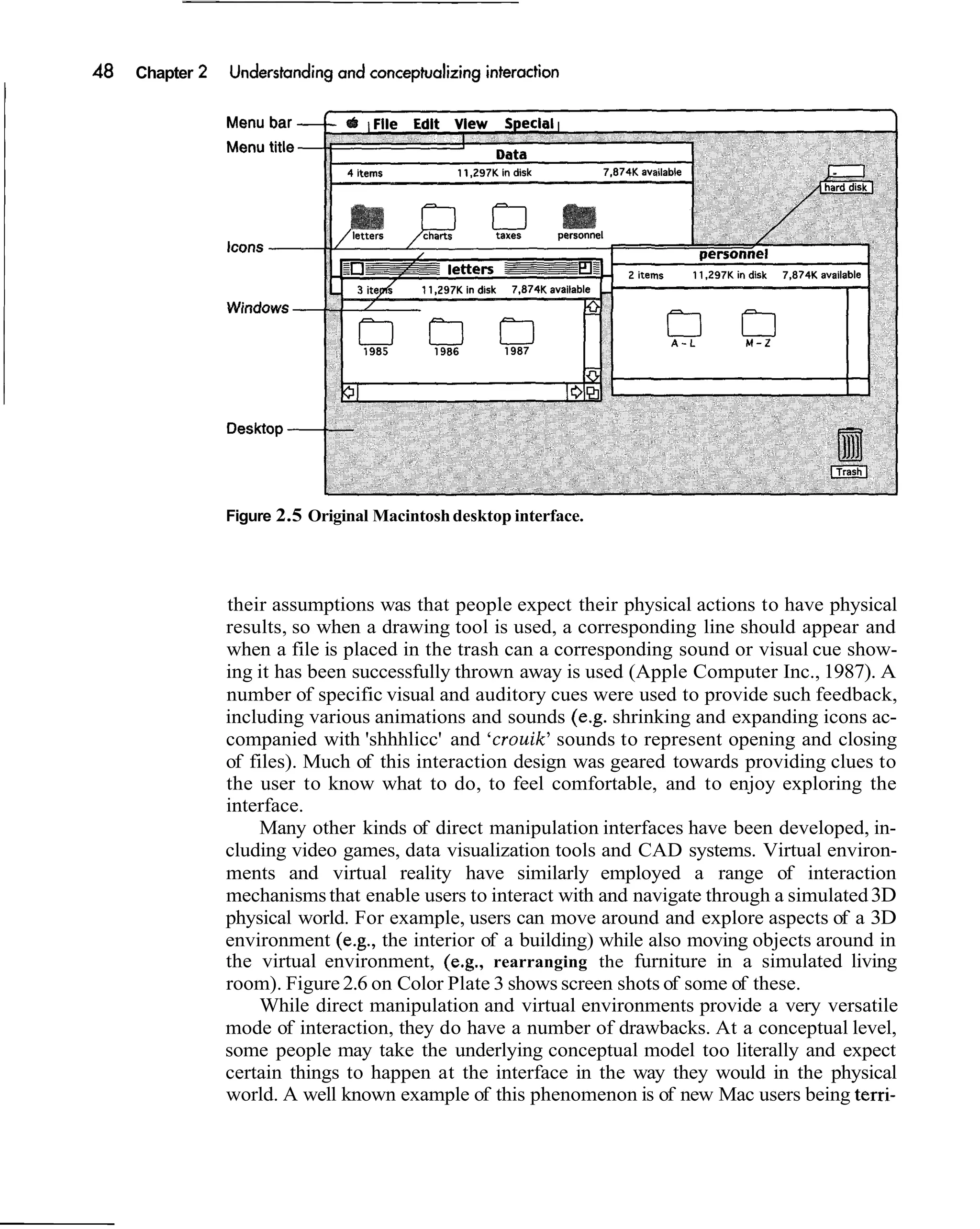 Chapter




          Figure 2.5 Original Macintosh desktop interface.




          their assumptions was that people expect their physical actions to have physical
          results, so when a drawing tool is used, a corresponding line should appear and
          when a file is placed in the trash can a corresponding sound or visual cue show-
          ing it has been successfully thrown away is used (Apple Computer Inc., 1987). A
          number of specific visual and auditory cues were used to provide such feedback,
          including various animations and sounds (e.g. shrinking and expanding icons ac-
          companied with 'shhhlicc' and 'crouik' sounds to represent opening and closing
          of files). Much of this interaction design was geared towards providing clues to
          the user to know what to do, to feel comfortable, and to enjoy exploring the
          interface.
               Many other kinds of direct manipulation interfaces have been developed, in-
          cluding video games, data visualization tools and CAD systems. Virtual environ-
          ments and virtual reality have similarly employed a range of interaction
          mechanisms that enable users to interact with and navigate through a simulated 3D
          physical world. For example, users can move around and explore aspects of a 3D
          environment (e.g., the interior of a building) while also moving objects around in
          the virtual environment, (e.g., rearranging the furniture in a simulated living
          room). Figure 2.6 on Color Plate 3 shows screen shots of some of these.
               While direct manipulation and virtual environments provide a very versatile
          mode of interaction, they do have a number of drawbacks. At a conceptual level,
          some people may take the underlying conceptual model too literally and expect
          certain things to happen at the interface in the way they would in the physical
          world. A well known example of this phenomenon is of new Mac users being terri-
 