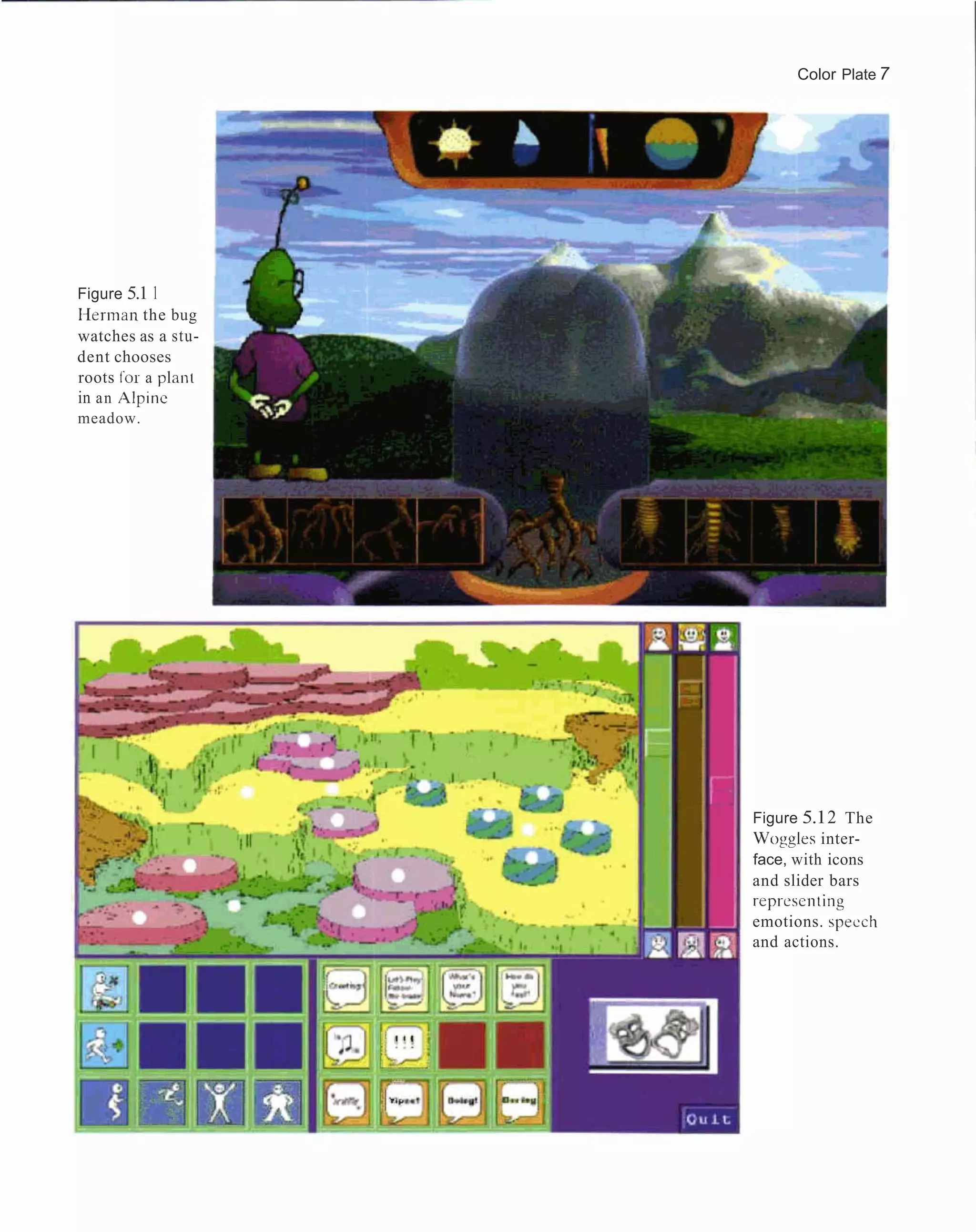 Color Plate 7




Figure 5.1 1
I-lerman the bug
watches as a stu-
dent chooses
roots for a plant
in a n Alpinc
meadow.




                    Figure 5.1 2 The
                    Woggles inter-
                    face, with icons
                    and slider bars
                    repl-escnting
                    emotions. specch
                    and actions.
 