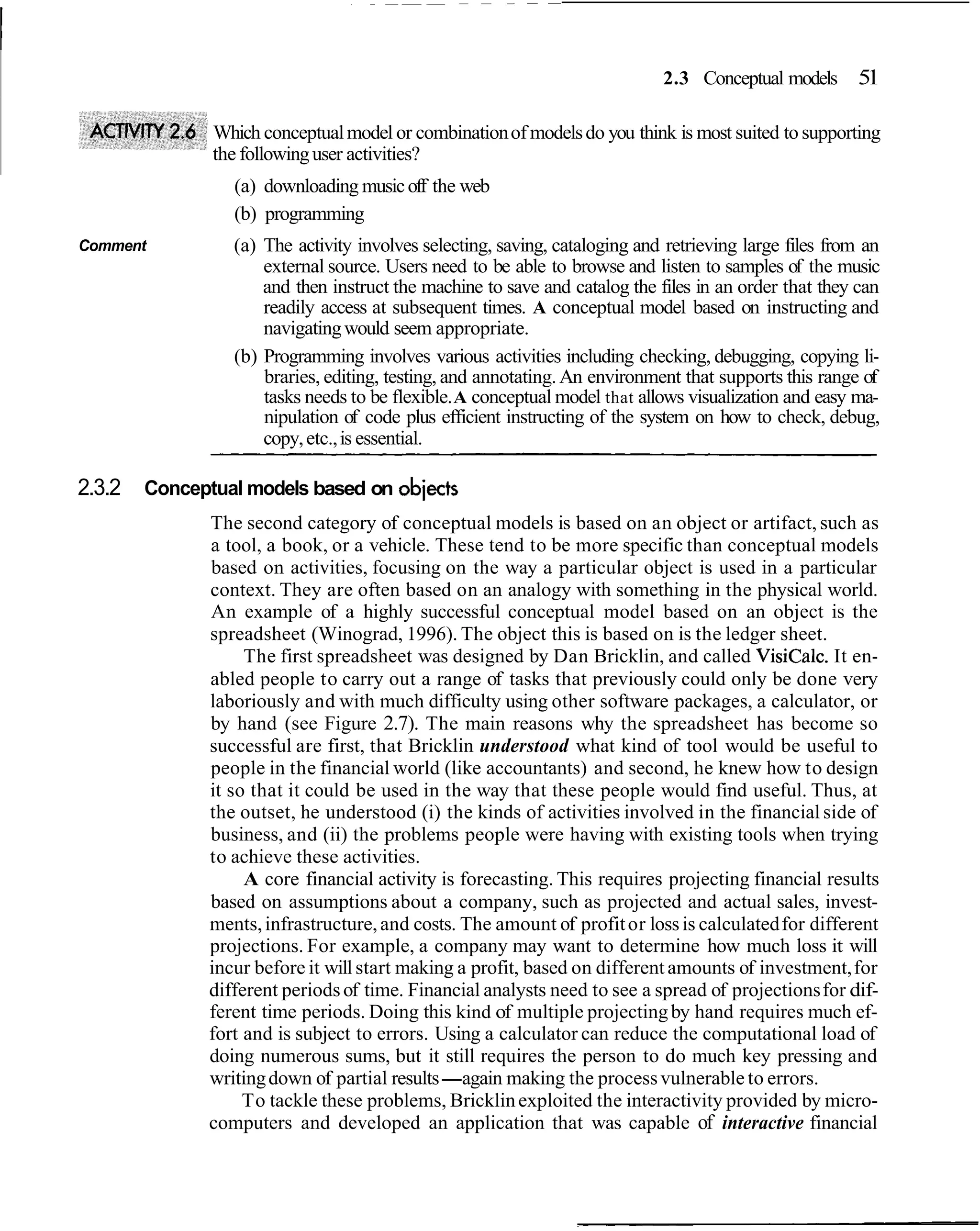 2.3 Conceptual models      51

               Which conceptual model or combination of models do you think is most suited to supporting
               the following user activities?
                 (a) downloading music off the web
                 (b) programming
Comment          (a) The activity involves selecting, saving, cataloging and retrieving large files from an
                     external source. Users need to be able to browse and listen to samples of the music
                     and then instruct the machine to save and catalog the files in an order that they can
                     readily access at subsequent times. A conceptual model based on instructing and
                     navigating would seem appropriate.
                 (b) Programming involves various activities including checking, debugging, copying li-
                     braries, editing, testing, and annotating. An environment that supports this range of
                     tasks needs to be flexible. A conceptual model that allows visualization and easy ma-
                     nipulation of code plus efficient instructing of the system on how to check, debug,
                     copy, etc., is essential.

2.3.2   Conceptual models based on objects
              The second category of conceptual models is based on an object or artifact, such as
              a tool, a book, or a vehicle. These tend to be more specific than conceptual models
              based on activities, focusing on the way a particular object is used in a particular
              context. They are often based on an analogy with something in the physical world.
              An example of a highly successful conceptual model based on an object is the
              spreadsheet (Winograd, 1996). The object this is based on is the ledger sheet.
                   The first spreadsheet was designed by Dan Bricklin, and called VisiCalc. It en-
              abled people to carry out a range of tasks that previously could only be done very
              laboriously and with much difficulty using other software packages, a calculator, or
              by hand (see Figure 2.7). The main reasons why the spreadsheet has become so
              successful are first, that Bricklin understood what kind of tool would be useful to
              people in the financial world (like accountants) and second, he knew how to design
              it so that it could be used in the way that these people would find useful. Thus, at
              the outset, he understood (i) the kinds of activities involved in the financial side of
              business, and (ii) the problems people were having with existing tools when trying
              to achieve these activities.
                   A core financial activity is forecasting. This requires projecting financial results
              based on assumptions about a company, such as projected and actual sales, invest-
              ments, infrastructure, and costs. The amount of profit or loss is calculated for different
              projections. For example, a company may want to determine how much loss it will
              incur before it will start making a profit, based on different amounts of investment, for
              different periods of time. Financial analysts need to see a spread of projections for dif-
              ferent time periods. Doing this kind of multiple projecting by hand requires much ef-
              fort and is subject to errors. Using a calculator can reduce the computational load of
              doing numerous sums, but it still requires the person to do much key pressing and
              writing down of partial results-again making the process vulnerable to errors.
                   To tackle these problems, Bricklin exploited the interactivity provided by micro-
              computers and developed an application that was capable of interactive financial
 