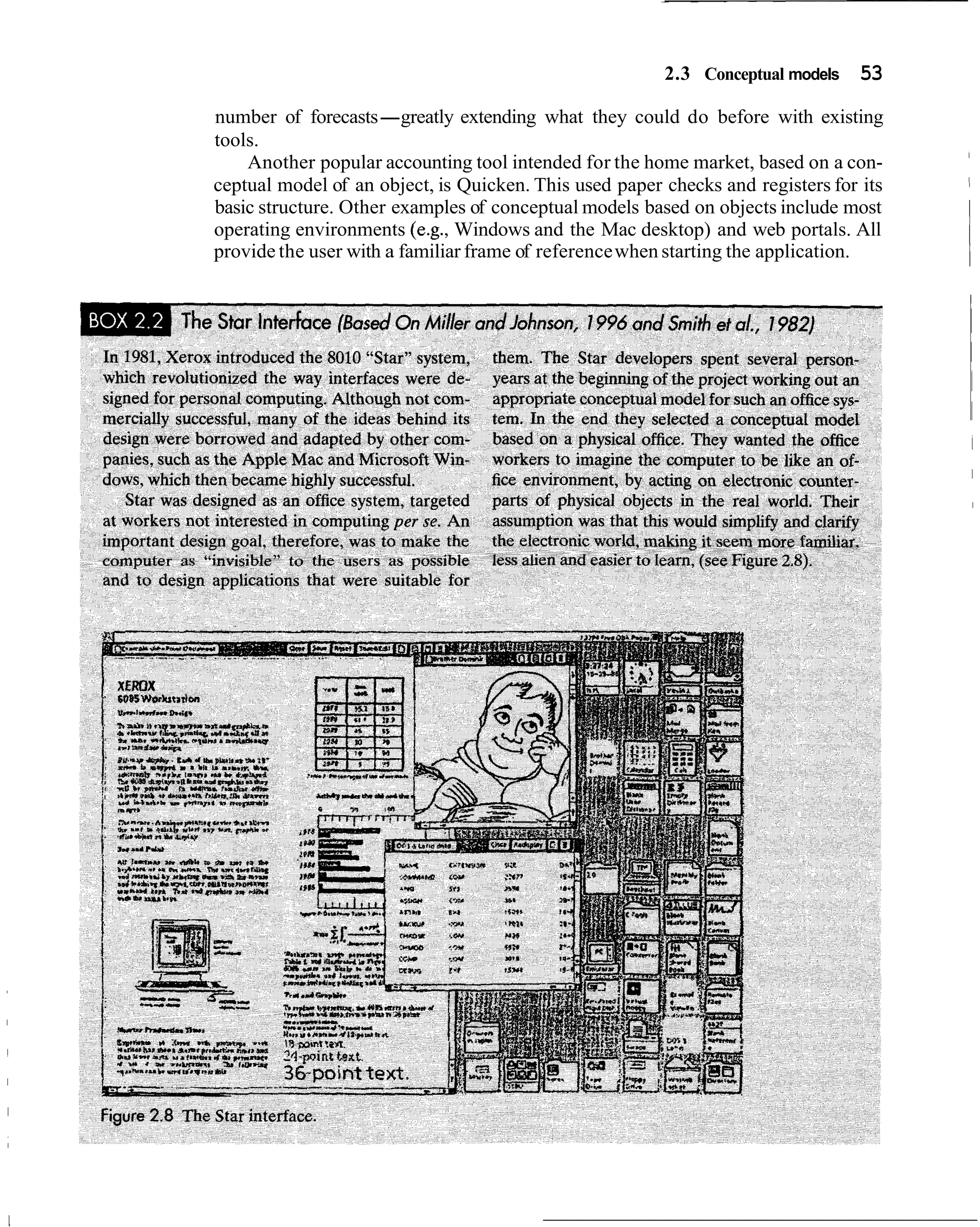 2.3 Conceptual models    53
number of forecasts-greatly extending what they could do before with existing
tools.
    Another popular accounting tool intended for the home market, based on a con-
ceptual model of an object, is Quicken. This used paper checks and registers for its
basic structure. Other examples of conceptual models based on objects include most
operating environments (e.g., Windows and the Mac desktop) and web portals. All
provide the user with a familiar frame of reference when starting the application.
 