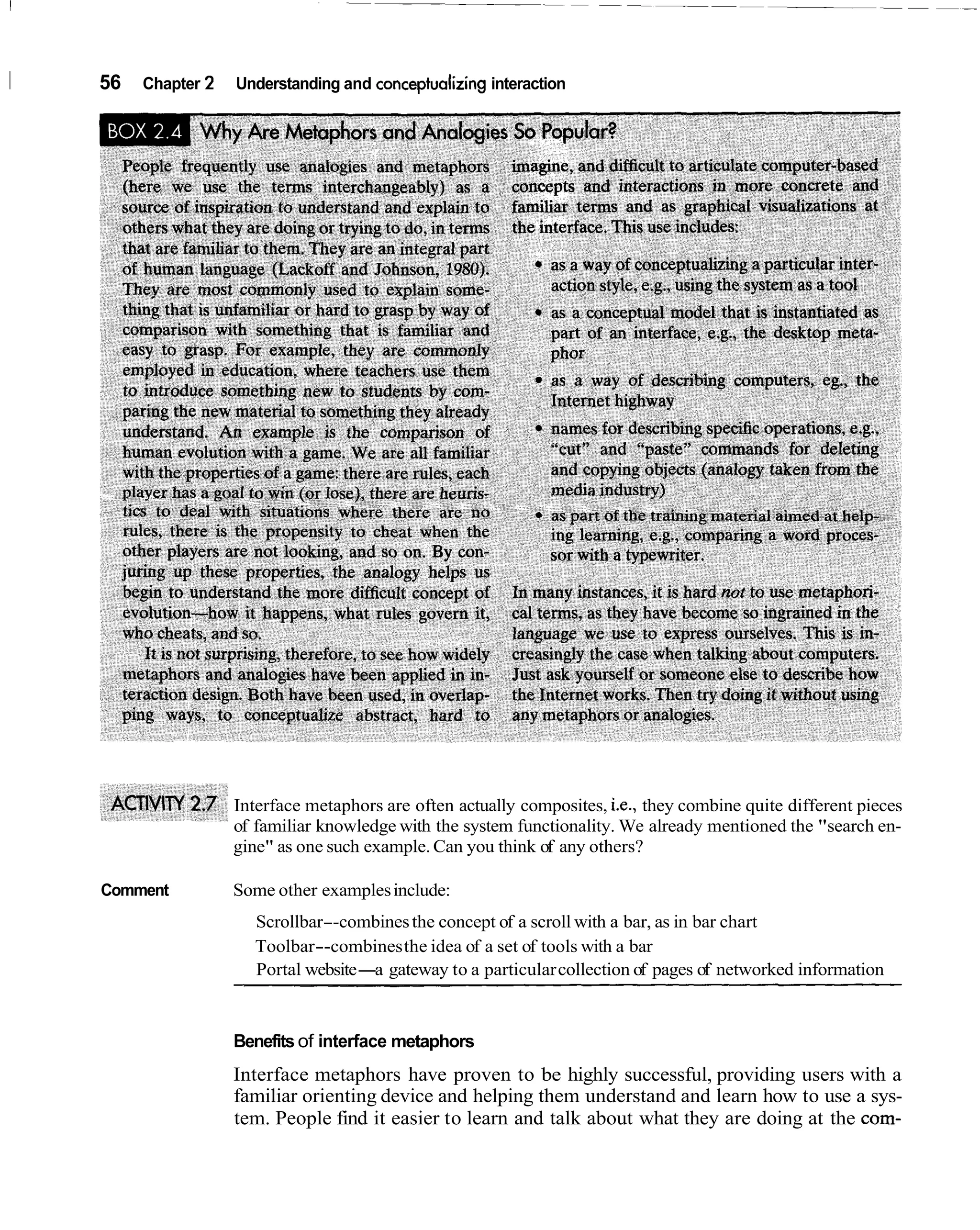 I   56   Chapter 2   Understanding and conceptualizing interaction




                     Interface metaphors are often actually composites, i.e., they combine quite different pieces
                     of familiar knowledge with the system functionality. We already mentioned the "search en-
                     gine" as one such example. Can you think of any others?

    Comment          Some other examples include:
                        Scrollbar--combines the concept of a scroll with a bar, as in bar chart
                        Toolbar--combines the idea of a set of tools with a bar
                        Portal website-a gateway to a particular collection of pages of networked information



                     Benefits of interface metaphors
                     Interface metaphors have proven to be highly successful, providing users with a
                     familiar orienting device and helping them understand and learn how to use a sys-
                     tem. People find it easier to learn and talk about what they are doing at the com-
 