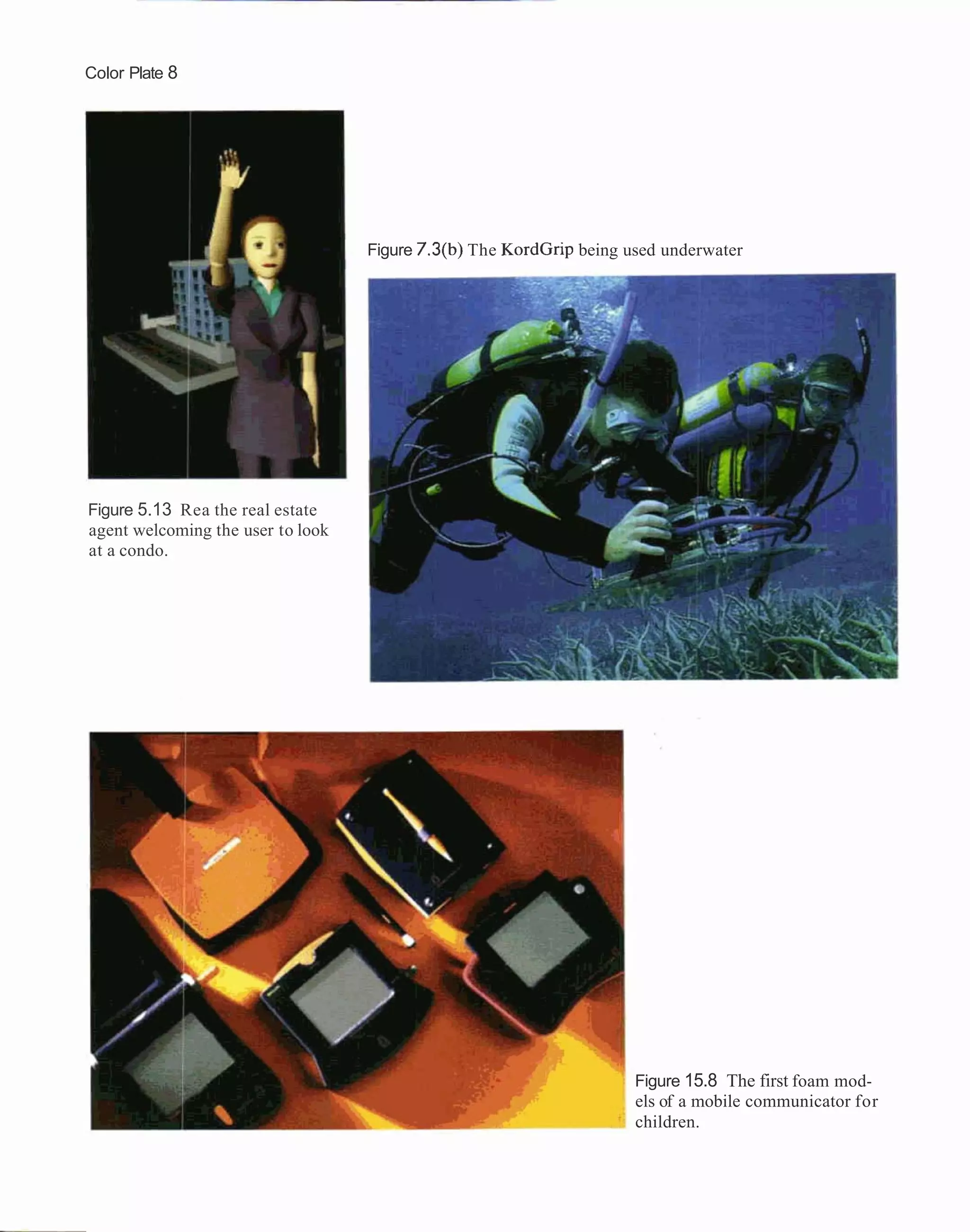 Color Plate 8




                                   Figure 7.3(b) The KordGrip being used underwater




Figure 5.13 Rea the real estate
agent welcoming the user to look
at a condo.




                                                                     Figure 15.8 The first foam mod-
                                                                     els of a mobile communicator for
                                                                     children.
 