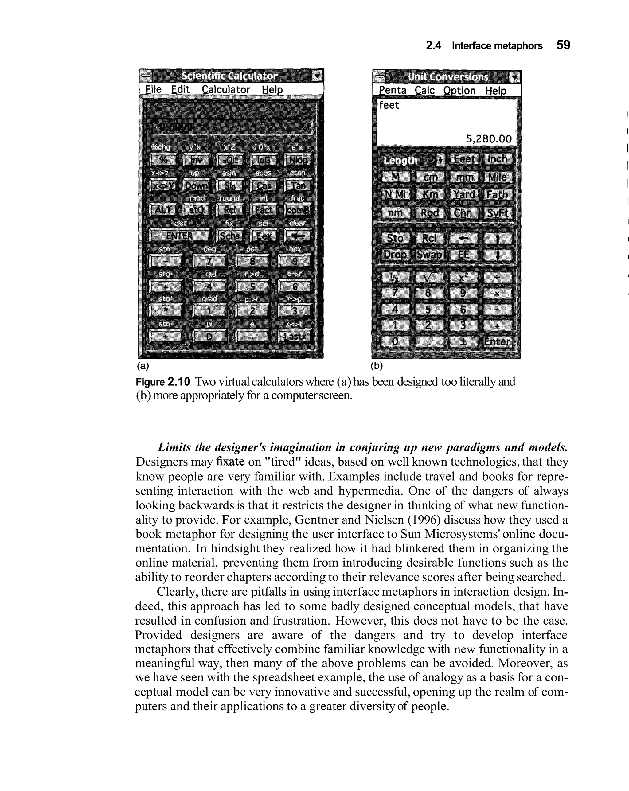2.4 Interface metaphors   59




                                                  (b)
Figure 2.10 Two virtual calculators where (a) has been designed too literally and
(b) more appropriately for a computer screen.



     Limits the designer's imagination in conjuring up new paradigms and models.
Designers may h a t e on "tired" ideas, based on well known technologies, that they
know people are very familiar with. Examples include travel and books for repre-
senting interaction with the web and hypermedia. One of the dangers of always
looking backwards is that it restricts the designer in thinking of what new function-
ality to provide. For example, Gentner and Nielsen (1996) discuss how they used a
book metaphor for designing the user interface to Sun Microsystems' online docu-
mentation. In hindsight they realized how it had blinkered them in organizing the
online material, preventing them from introducing desirable functions such as the
ability to reorder chapters according to their relevance scores after being searched.
     Clearly, there are pitfalls in using interface metaphors in interaction design. In-
deed, this approach has led to some badly designed conceptual models, that have
resulted in confusion and frustration. However, this does not have to be the case.
Provided designers are aware of the dangers and try to develop interface
metaphors that effectively combine familiar knowledge with new functionality in a
meaningful way, then many of the above problems can be avoided. Moreover, as
we have seen with the spreadsheet example, the use of analogy as a basis for a con-
ceptual model can be very innovative and successful, opening up the realm of com-
puters and their applications to a greater diversity of people.
 