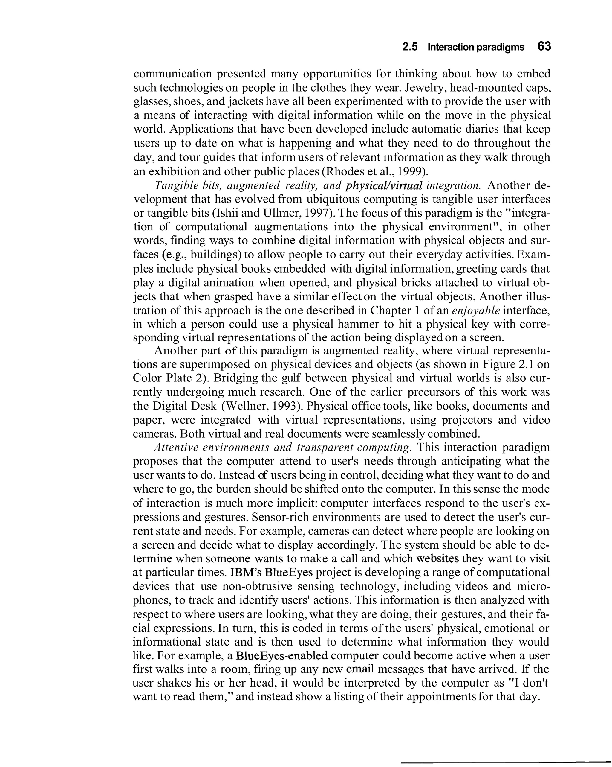 2.5 Interaction paradigms   63

communication presented many opportunities for thinking about how to embed
such technologies on people in the clothes they wear. Jewelry, head-mounted caps,
glasses, shoes, and jackets have all been experimented with to provide the user with
a means of interacting with digital information while on the move in the physical
world. Applications that have been developed include automatic diaries that keep
users up to date on what is happening and what they need to do throughout the
day, and tour guides that inform users of relevant information as they walk through
an exhibition and other public places (Rhodes et al., 1999).
      Tangible bits, augmented reality, and physicaUvirtua1 integration. Another de-
velopment that has evolved from ubiquitous computing is tangible user interfaces
or tangible bits (Ishii and Ullmer, 1997). The focus of this paradigm is the "integra-
tion of computational augmentations into the physical environment", in other
words, finding ways to combine digital information with physical objects and sur-
faces (e.g., buildings) to allow people to carry out their everyday activities. Exam-
ples include physical books embedded with digital information, greeting cards that
play a digital animation when opened, and physical bricks attached to virtual ob-
jects that when grasped have a similar effect on the virtual objects. Another illus-
tration of this approach is the one described in Chapter 1 of an enjoyable interface,
in which a person could use a physical hammer to hit a physical key with corre-
sponding virtual representations of the action being displayed on a screen.
      Another part of this paradigm is augmented reality, where virtual representa-
tions are superimposed on physical devices and objects (as shown in Figure 2.1 on
Color Plate 2). Bridging the gulf between physical and virtual worlds is also cur-
rently undergoing much research. One of the earlier precursors of this work was
the Digital Desk (Wellner, 1993). Physical office tools, like books, documents and
paper, were integrated with virtual representations, using projectors and video
cameras. Both virtual and real documents were seamlessly combined.
      Attentive environments and transparent computing. This interaction paradigm
proposes that the computer attend to user's needs through anticipating what the
user wants to do. Instead of users being in control, deciding what they want to do and
where to go, the burden should be shifted onto the computer. In this sense the mode
of interaction is much more implicit: computer interfaces respond to the user's ex-
pressions and gestures. Sensor-rich environments are used to detect the user's cur-
rent state and needs. For example, cameras can detect where people are looking on
a screen and decide what to display accordingly. The system should be able to de-
termine when someone wants to make a call and which websites they want to visit
at particular times. IBM's BlueEyes project is developing a range of computational
devices that use non-obtrusive sensing technology, including videos and micro-
phones, to track and identify users' actions. This information is then analyzed with
respect to where users are looking, what they are doing, their gestures, and their fa-
cial expressions. In turn, this is coded in terms of the users' physical, emotional or
informational state and is then used to determine what information they would
like. For example, a BlueEyes-enabled computer could become active when a user
first walks into a room, firing up any new email messages that have arrived. If the
user shakes his or her head, it would be interpreted by the computer as "I don't
want to read them," and instead show a listing of their appointments for that day.
 