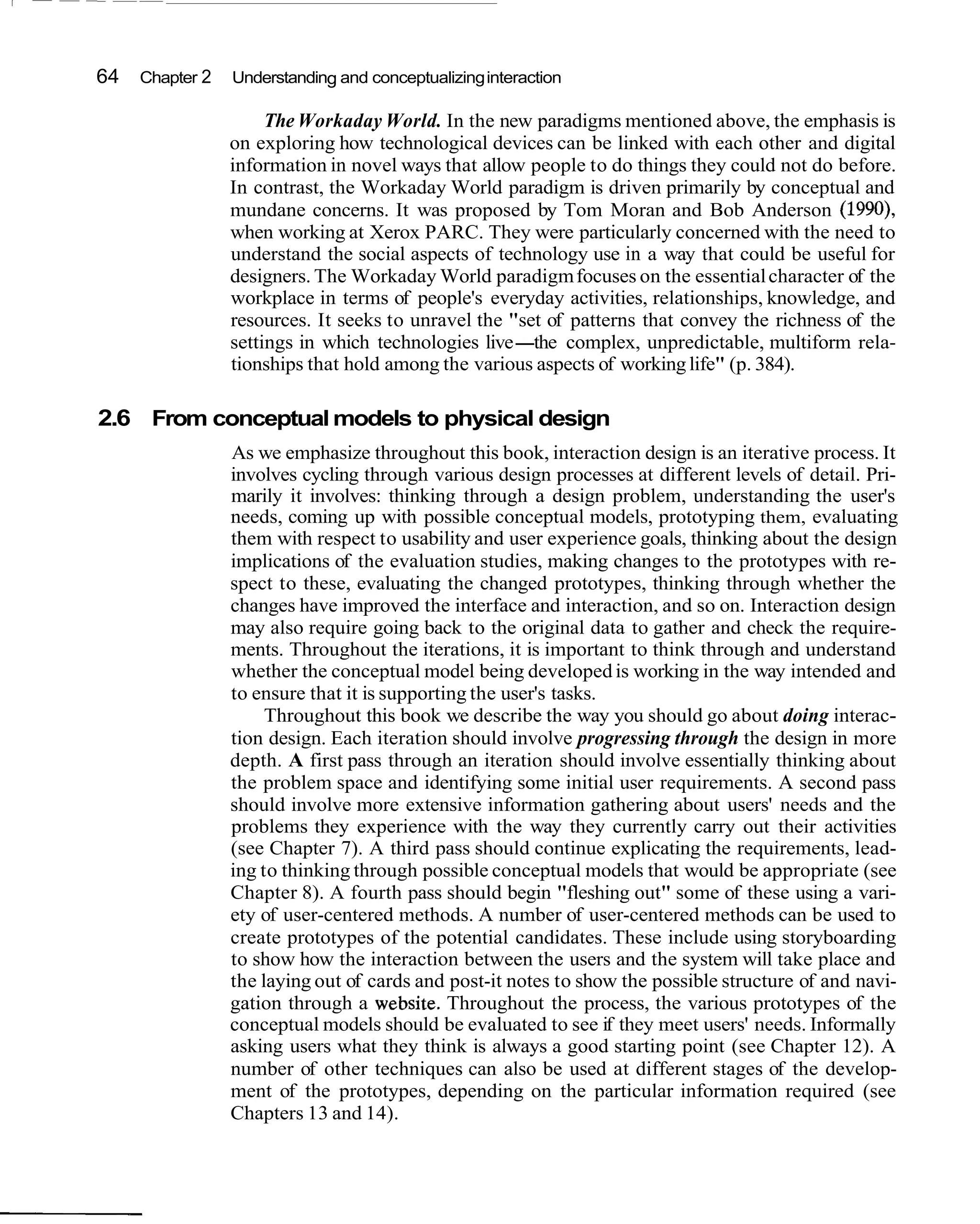 64   Chapter 2   Understanding and conceptualizing interaction

                      The Workaday World. In the new paradigms mentioned above, the emphasis is
                 on exploring how technological devices can be linked with each other and digital
                 information in novel ways that allow people to do things they could not do before.
                 In contrast, the Workaday World paradigm is driven primarily by conceptual and
                 mundane concerns. It was proposed by Tom Moran and Bob Anderson (1990),
                 when working at Xerox PARC. They were particularly concerned with the need to
                 understand the social aspects of technology use in a way that could be useful for
                 designers. The Workaday World paradigm focuses on the essential character of the
                 workplace in terms of people's everyday activities, relationships, knowledge, and
                 resources. It seeks to unravel the "set of patterns that convey the richness of the
                 settings in which technologies live-the complex, unpredictable, multiform rela-
                 tionships that hold among the various aspects of working life" (p. 384).

2.6 From conceptual models to physical design
                 As we emphasize throughout this book, interaction design is an iterative process. It
                 involves cycling through various design processes at different levels of detail. Pri-
                 marily it involves: thinking through a design problem, understanding the user's
                 needs, coming up with possible conceptual models, prototyping them, evaluating
                 them with respect to usability and user experience goals, thinking about the design
                 implications of the evaluation studies, making changes to the prototypes with re-
                 spect to these, evaluating the changed prototypes, thinking through whether the
                 changes have improved the interface and interaction, and so on. Interaction design
                 may also require going back to the original data to gather and check the require-
                 ments. Throughout the iterations, it is important to think through and understand
                 whether the conceptual model being developed is working in the way intended and
                 to ensure that it is supporting the user's tasks.
                      Throughout this book we describe the way you should go about doing interac-
                 tion design. Each iteration should involve progressing through the design in more
                 depth. A first pass through an iteration should involve essentially thinking about
                 the problem space and identifying some initial user requirements. A second pass
                 should involve more extensive information gathering about users' needs and the
                 problems they experience with the way they currently carry out their activities
                 (see Chapter 7). A third pass should continue explicating the requirements, lead-
                 ing to thinking through possible conceptual models that would be appropriate (see
                 Chapter 8). A fourth pass should begin "fleshing out" some of these using a vari-
                 ety of user-centered methods. A number of user-centered methods can be used to
                 create prototypes of the potential candidates. These include using storyboarding
                 to show how the interaction between the users and the system will take place and
                 the laying out of cards and post-it notes to show the possible structure of and navi-
                 gation through a website. Throughout the process, the various prototypes of the
                 conceptual models should be evaluated to see if they meet users' needs. Informally
                 asking users what they think is always a good starting point (see Chapter 12). A
                 number of other techniques can also be used at different stages of the develop-
                 ment of the prototypes, depending on the particular information required (see
                 Chapters 13 and 14).
 