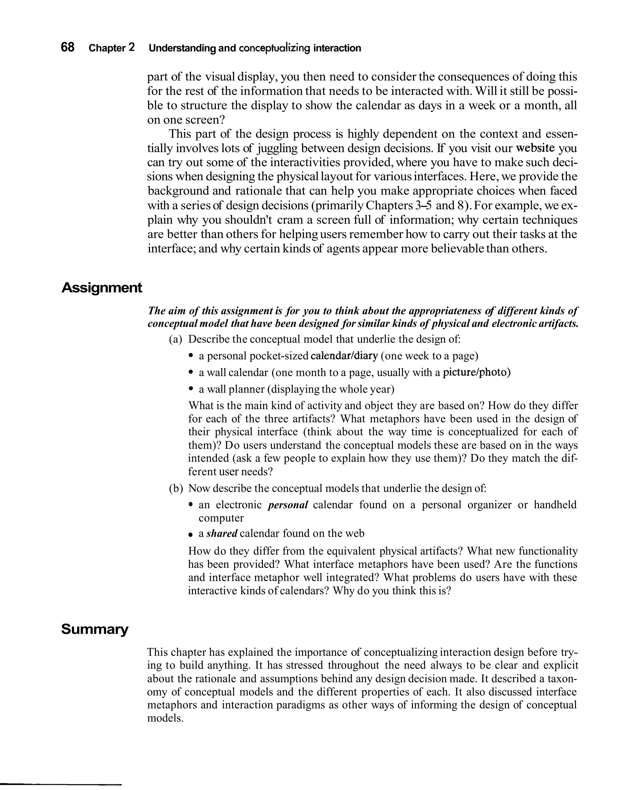 68   Chapter 2   Understanding and conceptualizing interaction

                 part of the visual display, you then need to consider the consequences of doing this
                 for the rest of the information that needs to be interacted with. Will it still be possi-
                 ble to structure the display to show the calendar as days in a week or a month, all
                 on one screen?
                      This part of the design process is highly dependent on the context and essen-
                 tially involves lots of juggling between design decisions. If you visit our website you
                 can try out some of the interactivities provided, where you have to make such deci-
                 sions when designing the physical layout for various interfaces. Here, we provide the
                 background and rationale that can help you make appropriate choices when faced
                 with a series of design decisions (primarily Chapters 3-5 and 8). For example, we ex-
                 plain why you shouldn't cram a screen full of information; why certain techniques
                 are better than others for helping users remember how to carry out their tasks at the
                 interface; and why certain kinds of agents appear more believable than others.


Assignment
                 The aim of this assignment is for you to think about the appropriateness of different kinds of
                 conceptual model that have been designed for similar kinds of physical and electronic artifacts.
                     (a) Describe the conceptual model that underlie the design of:
                            a personal pocket-sized calendarldiary (one week to a page)
                            a wall calendar (one month to a page, usually with a picturelphoto)
                            a wall planner (displaying the whole year)
                         What is the main kind of activity and object they are based on? How do they differ
                         for each of the three artifacts? What metaphors have been used in the design of
                         their physical interface (think about the way time is conceptualized for each of
                         them)? Do users understand the conceptual models these are based on in the ways
                         intended (ask a few people to explain how they use them)? Do they match the dif-
                         ferent user needs?
                     (b) Now describe the conceptual models that underlie the design of:
                            an electronic personal calendar found on a personal organizer or handheld
                            computer
                            a shared calendar found on the web
                         How do they differ from the equivalent physical artifacts? What new functionality
                         has been provided? What interface metaphors have been used? Are the functions
                         and interface metaphor well integrated? What problems do users have with these
                         interactive kinds of calendars? Why do you think this is?


Summary
                 This chapter has explained the importance of conceptualizing interaction design before try-
                 ing to build anything. It has stressed throughout the need always to be clear and explicit
                 about the rationale and assumptions behind any design decision made. It described a taxon-
                 omy of conceptual models and the different properties of each. It also discussed interface
                 metaphors and interaction paradigms as other ways of informing the design of conceptual
                 models.
 