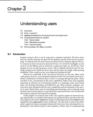 Chapter 3


         Understanding users
         3.1 Introduction
         3.2 What is cognition?
         3.3 Applying knowledge from the physical world to the digital world
         3.4 Conceptual frameworks for cognition
              3.4.1 Mental models
             3.4.2 Information processing
              3.4.3 External cognition
         3.5 Informing design: from theory to practice



  Introduction
         Imagine trying to drive a car by using just a computer keyboard. The four arrow
         keys are used for steering, the space bar for braking, and the return key for acceler-
         ating. To indicate left you need to press the F1 key and to indicate right the F2 key.
         To sound your horn you need to press the F3 key. To switch the headlights on you
         need to use the F4 key and, to switch the windscreen wipers on, the F5 key. Now
         imagine as you are driving along a road a ball is suddenly kicked in front of you.
         What would you do? Bash the arrow keys and the space bar madly while pressing
         the F4 key? How would you rate your chances of missing the ball?
              Most of us would balk at the very idea of driving a car this way. Many early
         video games, however, were designed along these lines: the user had to press an ar-
         bitrary combination of function keys to drive or navigate through the game. There
         was little, if any, consideration of the user's capabilities. While some users regarded
         mastering an arbitrary set of keyboard controls as a challenge, many users found
         them very limiting, frustrating, and difficult to use. More recently, computer con-
         soles have been designed with the user's capabilities and the demands of the activ-
         ity in mind. Much better ways of controlling and interacting, such as through using
         joysticks and steering wheels, are provided that map much better onto the physical
         and cognitive aspects of driving and navigating.
              In this chapter we examine some of the core cognitive aspects of interaction de-
         sign. Specifically, we consider what humans are good and bad at and show how this
         knowledge can be used to inform the design of technologies that both extend human
         capabilities and compensate for their weaknesses. We also look at some of the influ-
         ential cognitively based conceptual frameworks that have been developed for ex-
         plaining the way humans interact with computers. (Other ways of conceptualizing
 