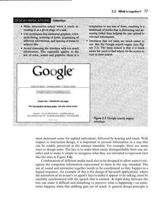 3.2 What is cognition? 77




most dominant sense for sighted individuals, followed by hearing and touch. With
respect to interaction design, it is important to present information in a way that
can be readily perceived in the manner intended. For example, there are many
ways to design icons. The key is to make them easily distinguishable from one an-
other and to make it simple to recognize what they are intended to represent (not
like the ones in Figure 3.4).
     Combinations of different media need also to be designed to allow users to rec-
ognize the composite information represented in them in the way intended. The
use of sound and animation together needs to be coordinated so they happen in a
logical sequence. An example of this is the design of lip-synch applications, where
the animation of an avatar's or agent's face to make it appear to be talking, must be
carefully synchronized with the speech that is emitted. A slight delay between the
two can make it difficult and disturbing to perceive what is happening-as some-
times happens when film dubbing gets out of synch. A general design principle is
 