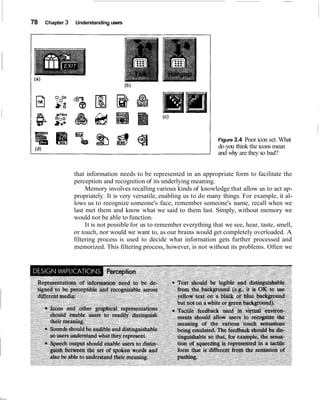 78   Chapter 3   Understanding users




                                                                         Figure 3.4 Poor icon set. What
                                                                         do you think the icons mean
                                                                         and why are they so bad?


                 that information needs to be represented in an appropriate form to facilitate the
                 perception and recognition of its underlying meaning.
                      Memory involves recalling various kinds of knowledge that allow us to act ap-
                 propriately. It is very versatile, enabling us to do many things. For example, it al-
                 lows us to recognize someone's face, remember someone's name, recall when we
                 last met them and know what we said to them last. Simply, without memory we
                 would not be able to function.
                      It is not possible for us to remember everything that we see, hear, taste, smell,
                 or touch, nor would we want to, as our brains would get completely overloaded. A
                 filtering process is used to decide what information gets further processed and
                 memorized. This filtering process, however, is not without its problems. Often we
 
