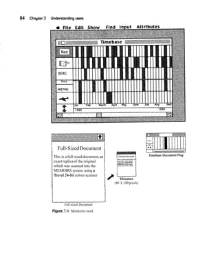 84   Chapter 3   Understanding users




                 I     Full-Sized Document               /
                     This is a full-sized document, an
                                                                 TY~ssrMI-nudd4uxol..D
                     exact replica of the original               ru,npl.rof,bon$,"d
                                                                 ihuhxriruuxdlltolh
                                                                 UEMOrnS .Ism70 """I.
                     which was scanned into the                  ,Y""r,2eb,,rdourumx.


                     MEMOIRS system using a
                     Truvel24-bit colour scanner
                                                             / u
                                                              I Miniature
                                                               (80 X 110 pixels)




                 u          Full-sized Document
                 Figure 3.6 Memoirs tool.
 