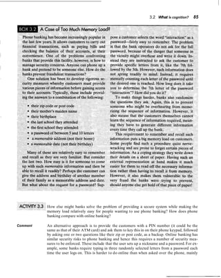 3.2 What is cognition?     85




          How else might banks solve the problem of providing a secure system while making the
          memory load relatively easy for people wanting to use phone banking? How does phone
          banking compare with online banking?

Comment   An alternative approach is to provide the customers with a PIN number (it could be the
          same as that of their ATM card) and ask them to key this in on their phone keypad, followed
          by asking one or two questions like their zip or post code, as a backup. Online banking has
          similar security risks to phone banking and hence this requires a number of security mea-
          sures to be enforced. These include that the user sets up a nickname and a password. For ex-
          ample, some banks require typing in three randomly selected letters from a password each
          time the user logs on. This is harder to do online than when asked over the phone, mainly
 