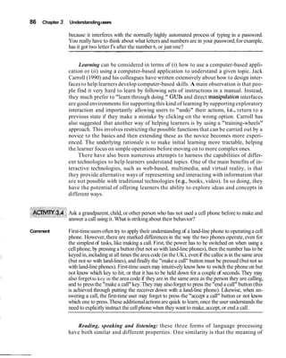 86   Chapter 3   Understanding users

                 because it interferes with the normally highly automated process of typing in a password.
                 You really have to think about what letters and numbers are in your password; for example,
                 has it got two letter f's after the number 6, or just one?


                      Learning can be considered in terms of (i) how to use a computer-based appli-
                 cation or (ii) using a computer-based application to understand a given topic. Jack
                 Carroll (1990) and his colleagues have written extensively about how to design inter-
                 faces to help learners develop computer-based skills. A main observation is that peo-
                 ple find it very hard to learn by following sets of instructions in a manual. Instead,
                 they much prefer to "learn through doing." GUIs and direct manipulation interfaces
                 are good environments for supporting this kind of learning by supporting exploratory
                 interaction and importantly allowing users to "undo" their actions, i.e., return to a
                 previous state if they make a mistake by clicking on the wrong option. Carroll has
                 also suggested that another way of helping learners is by using a "training-wheels"
                 approach. This involves restricting the possible functions that can be carried out by a
                 novice to the basics and then extending these as the novice becomes more experi-
                 enced. The underlying rationale is to make initial learning more tractable, helping
                 the learner focus on simple operations before moving on to more complex ones.
                      There have also been numerous attempts to harness the capabilities of differ-
                 ent technologies to help learners understand topics. One of the main benefits of in-
                 teractive technologies, such as web-based, multimedia, and virtual reality, is that
                 they provide alternative ways of representing and interacting with information that
                 are not possible with traditional technologies (e.g., books, video). In so doing, they
                 have the potential of offering learners the ability to explore ideas and concepts in
                 different ways.


                 Ask a grandparent, child, or other person who has not used a cell phone before to make and
                 answer a call using it. What is striking about their behavior?

Comment          First-time users often try to apply their understanding of a land-line phone to operating a cell
                 phone. However, there are marked differences in the way the two phones operate, even for
                 the simplest of tasks, like making a call. First, the power has to be switched on when using a
                 cell phone, by pressing a button (but not so with land-line phones), then the number has to be
                 keyed in, including at all times the area code (in the UK), even if the callee is in the same area
                 (but not so with land-lines), and finally the "make a call" button must be pressed (but not so
                 with land-line phones). First-time users may intuitively know how to switch the phone on but
                 not know which key to hit, or that it has to be held down for a couple of seconds. They may
                 also forget to key in the area code if they are in the same area as the person they are calling,
                 and to press the "make a call" key. They may also forget to press the "end a call" button (this
                 is achieved through putting the receiver down with a land-line phone). Likewise, when an-
                 swering a call, the first-time user may forget to press the "accept a call" button or not know
                 which one to press. These additional actions are quick to learn, once the user understands the
                 need to explicitly instruct the cell phone when they want to make, accept, or end a call.


                    Reading, speaking and listening: these three forms of language processing
                 have both similar and different properties. One similarity is that the meaning of
 