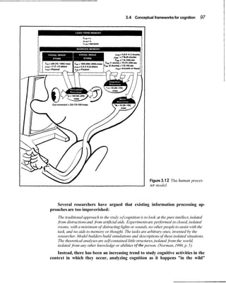 3.4 Conceptual frameworks for cognition      97




                                            =
                                        pw,," 7 15-91 chunks
                                         6
                                         ,   r 7 15-2261 sec




 Eye movement = 230 170-7001msec




                                                               Figure 3.1 2 The human proces-
                                                               sor model.



   Several researchers have argued that existing information processing ap-
proaches are too impoverished:
     The traditional approach to the study of cognition is to look at the pure intellect, isolated
      from distractions and from artificial aids. Experiments are performed in closed, isolated
     rooms, with a minimum of distracting lights or sounds, no other people to assist with the
     task, and no aids to memory or thought. The tasks are arbitrary ones, invented by the
     researcher. Model builders build simulations and descriptions of these isolated situations.
     The theoretical analyses are self-contained little structures, isolated from the world,
     isolated from any other knowledge or abilities ofthe person. (Norman, 1990, p. 5)
    Instead, there has been an increasing trend to study cognitive activities in the
context in which they occur, analyzing cognition as it happens "in the wild"
 