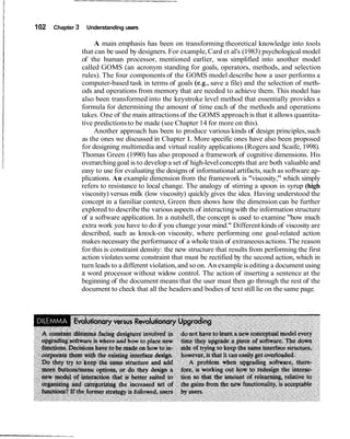 102   Chapter 3    Understanding users

                       A main emphasis has been on transforming theoretical knowledge into tools
                  that can be used by designers. For example, Card et al's (1983) psychological model
                  of the human processor, mentioned earlier, was simplified into another model
                  called GOMS (an acronym standing for goals, operators, methods, and selection
                  rules). The four components of the GOMS model describe how a user performs a
                  computer-based task in terms of goals (e.g., save a file) and the selection of meth-
                  ods and operations from memory that are needed to achieve them. This model has
                  also been transformed into the keystroke level method that essentially provides a
                  formula for determining the amount of time each of the methods and operations
                  takes. One of the main attractions of the GOMS approach is that it allows quantita-
                  tive predictions to be made (see Chapter 14 for more on this).
                       Another approach has been to produce various kinds of design principles, such
                  as the ones we discussed in Chapter 1. More specific ones have also been proposed
                  for designing multimedia and virtual reality applications (Rogers and Scaife, 1998).
                  Thomas Green (1990) has also proposed a framework of cognitive dimensions. His
                  overarching goal is to develop a set of high-level concepts that are both valuable and
                  easy to use for evaluating the designs of informational artifacts, such as software ap-
                  plications. An example dimension from the framework is "viscosity," which simply
                  refers to resistance to local change. The analogy of stirring a spoon in syrup (high
                  viscosity) versus milk (low viscosity) quickly gives the idea. Having understood the
                  concept in a familiar context, Green then shows how the dimension can be further
                  explored to describe the various aspects of interacting with the information structure
                  of a software application. In a nutshell, the concept is used to examine "how much
                  extra work you have to do if you change your mind." Different kinds of viscosity are
                  described, such as knock-on viscosity, where performing one goal-related action
                  makes necessary the performance of a whole train of extraneous actions. The reason
                  for this is constraint density: the new structure that results from performing the first
                  action violates some constraint that must be rectified by the second action, which in
                  turn leads to a different violation, and so on. An example is editing a document using
                  a word processor without widow control. The action of inserting a sentence at the
                  beginning of the document means that the user must then go through the rest of the
                  document to check that all the headers and bodies of text still lie on the same page.
 