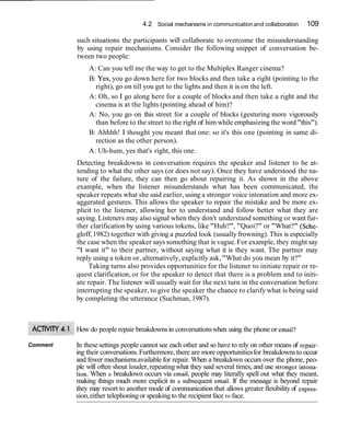 4.2 Social mechanisms in communication and collaboration       109

          such situations the participants will collaborate to overcome the misunderstanding
          by using repair mechanisms. Consider the following snippet of conversation be-
          tween two people:
              A: Can you tell me the way to get to the Multiplex Ranger cinema?
              B: Yes, you go down here for two blocks and then take a right (pointing to the
                right), go on till you get to the lights and then it is on the left.
              A: Oh, so I go along here for a couple of blocks and then take a right and the
                cinema is at the lights (pointing ahead of him)?
              A: No, you go on this street for a couple of blocks (gesturing more vigorously
                than before to the street to the right of him while emphasizing the word "this").
              B: Ahhhh! I thought you meant that one: so it's this one (pointing in same di-
                rection as the other person).
              A: Uh-hum, yes that's right, this one.
          Detecting breakdowns in conversation requires the speaker and listener to be at-
          tending to what the other says (or does not say). Once they have understood the na-
          ture of the failure, they can then go about repairing it. As shown in the above
          example, when the listener misunderstands what has been communicated, the
          speaker repeats what she said earlier, using a stronger voice intonation and more ex-
          aggerated gestures. This allows the speaker to repair the mistake and be more ex-
          plicit to the listener, allowing her to understand and follow better what they are
          saying. Listeners may also signal when they don't understand something or want fur-
          ther clarification by using various tokens, like "Huh?", "Quoi?" or "What?" (Sche-
          gloff, 1982) together with giving a puzzled look (usually frowning). This is especially
          the case when the speaker says something that is vague. For example, they might say
          "I want it" to their partner, without saying what it is they want. The partner may
          reply using a token or, alternatively, explicitly ask, "What do you mean by it?"
               Taking turns also provides opportunities for the listener to initiate repair or re-
          quest clarification, or for the speaker to detect that there is a problem and to initi-
          ate repair. The listener will usually wait for the next turn in the conversation before
          interrupting the speaker, to give the speaker the chance to clarify what is being said
          by completing the utterance (Suchman, 1987).



          How do people repair breakdowns in conversations when using the phone or email?

Comment   In these settings people cannot see each other and so have to rely on other means of repair-
          ing their conversations. Furthermore, there are more opportunities for breakdowns to occur
          and fewer mechanisms available for repair. When a breakdown occurs over the phone, peo-
          ple will often shout louder, repeating what they said several times, and use stronger intbna-
          tion. When a breakdown occurs via email, people may literally spell out what they meant,
          making things much more explicit in a subsequent email. If the message is beyond repair
          they may resort to another mode of communication that allows greater flexibility of expies-
          sion, either telephoning or speaking to the recipient face to face.
 