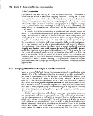 1 10   Chapter 4    Design for collaboration and communication

                   Kinds of conversations
                   Conversations can take a variety of forms, such as an argument, a discussion, a
                   heated debate, a chat, a t6te-8-tete, or giving someone a "telling off." A well-
                   known distinction in conversation types is between formal and informal communi-
                   cation. Formal communication involves assigning certain roles to people and
                   prescribing a priori the types of turns that people are allowed to take in a conversa-
                   tion. For example, at a board meeting, it is decided who is allowed to speak, who
                   speaks when, who manages the turn-taking, and what the participants are allowed
                   to talk about.
                        In contrast, informal communication is the chat that goes on when people so-
                   cialize. It also commonly happens when people bump into each other and talk
                   briefly. This can occur in corridors, at the coffee machine, when waiting in line, and
                   walking down the street. Informal conversations include talking about impersonal
                   things like the weather (a favorite) and the price of living, or more personal things,
                   like how someone is getting on with a new roommate. It also provides an opportu-
                   nity to pass on gossip, such as who is going out to dinner with whom. In office set-
                   tings, such chance conversations have been found to serve a number of functions,
                   including coordinating group work, transmitting knowledge about office culture,
                   establishing trust, and general team building (Kraut et al, 1990). It is also the case
                   that people who are in physical proximity, such as those whose offices or desks are
                   close to one another, engage much more frequently in these kinds of informal chats
                   than those who are in different corridors or buildings. Most companies and organi-
                   zations are well aware of this and often try to design their office space so that peo-
                   ple who need to work closely together are placed close to one another in the same
                   physical space.


4.2.2 Designing collaborative technologies to support conversation
                   As we have seen, "talk" and the way it is managed is integral to coordinating social
                   activities. One of the challenges confronting designers is to consider how the differ-
                   ent kinds of communication can be facilitated and supported in settings where
                   there may be obstacles preventing it from happening "naturally." A central con-
                   cern has been to develop systems that allow people to communicate with each
                   other when they are in physically different locations and thus not able to communi-
                   cate in the usual face to face manner. In particular, a key issue has been to deter-
                   mine how to allow people to carry on communicating as if they were in the same
                   place, even though they are geographically separated-sometimes many thousands
                   of miles apart.
                        Email, videoconferencing, videophones, computer conferencing, chatrooms
                   and messaging are well-known examples of some of the collaborative technologies
                   that have been developed to enable this to happen. Other less familiar systems are
                   collaborative virtual environments (CVEs) and media spaces. CVEs are virtual
                   worlds where people meet and chat. These can be 3D graphical worlds where users
                   explore rooms and other spaces by teleporting themselves around in the guise of
                   avatars (See Figure 4.1 on Color Plate 5), or text and graphical "spaces" (often
                   called MUDS and MOOS) where users communicate with each other via some
 