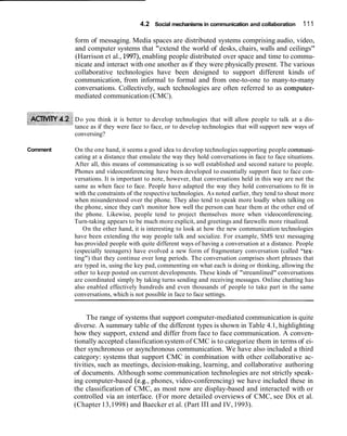 4.2 Social mechanisms in communication and collaboration        111

          form of messaging. Media spaces are distributed systems comprising audio, video,
          and computer systems that "extend the world of desks, chairs, walls and ceilings"
          (Harrison et al., 1997), enabling people distributed over space and time to commu-
          nicate and interact with one another as if they were physically present. The various
          collaborative technologies have been designed to support different kinds of
          communication, from informal to formal and from one-to-one to many-to-many
          conversations. Collectively, such technologies are often referred to as computer-
          mediated communication (CMC).


          Do you think it is better to develop technologies that will allow people to talk at a dis-
          tance as if they were face to face, or to develop technologies that will support new ways of
          conversing?

Comment   On the one hand, it seems a good idea to develop technologies supporting people communi-
          cating at a distance that emulate the way they hold conversations in face to face situations.
          After all, this means of communicating is so well established and second nature to people.
          Phones and videoconferencing have been developed to essentially support face to face con-
          versations. It is important to note, however, that conversations held in this way are not the
          same as when face to face. People have adapted the way they hold conversations to fit in
          with the constraints of the respective technologies. As noted earlier, they tend to shout more
          when misunderstood over the phone. They also tend to speak more loudly when talking on
          the phone, since they can't monitor how well the person can hear them at the other end of
          the phone. Likewise, people tend to project themselves more when videoconferencing.
          Turn-taking appears to be much more explicit, and greetings and farewells more ritualized.
             On the other hand, it is interesting to look at how the new communication technologies
          have been extending the way people talk and socialize. For example, SMS text messaging
          has provided people with quite different ways of having a conversation at a distance. People
          (especially teenagers) have evolved a new form of fragmentary conversation (called "tex-
          ting") that they continue over long periods. The conversation comprises short phrases that
          are typed in, using the key pad, commenting on what each is doing or thinking, allowing the
          other to keep posted on current developments. These kinds of "streamlined" conversations
          are coordinated simply by taking turns sending and receiving messages. Online chatting has
          also enabled effectively hundreds and even thousands of people to take part in the same
          conversations, which is not possible in face to face settings.


               The range of systems that support computer-mediated communication is quite
          diverse. A summary table of the different types is shown in Table 4.1, highlighting
          how they support, extend and differ from face to face communication. A conven-
          tionally accepted classification system of CMC is to categorize them in terms of ei-
          ther synchronous or asynchronous communication. We have also included a third
          category: systems that support CMC in combination with other collaborative ac-
          tivities, such as meetings, decision-making, learning, and collaborative authoring
          of documents. Although some communication technologies are not strictly speak-
          ing computer-based (e.g., phones, video-conferencing) we have included these in
          the classification of CMC, as most now are display-based and interacted with or
          controlled via an interface. (For more detailed overviews of CMC, see Dix et al.
          (Chapter 13,1998) and Baecker et al. (Part 111 and IV, 1993).
 