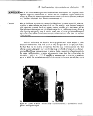 4.2 Social mechanisms in communication and collaboration        1 15    I
              e of the earliest technological innovations (besides the telephone and telegraph) devel-
             ed for supporting conversations at a distance was the videophone. Despite numerous at-
                                                                                                           1
          tempts by the various phone companies to introduce them over the last 50 years (see Figure
          4.4), they have failed each time. Why do you think this is so?                                   1
Comment   One of the biggest problems with commercial videophones is that the bandwidth is too low,            1
          resulting in poor resolution and slow refresh rate. The net effect is the display of unaccept-
          able images: the person in the picture appears to move in sudden jerks; shadows are left be-
          hind when a speaker moves, and it is difficult to read lips or establish eye contact. There is
          also the social acceptability issue of whether people want to look at pocket-sized images of
          each other when talking. Sometimes you don't want people to see what state you are in or
          where you are.



              Another innovation has been to develop systems that allow people to com-
          municate and interact with each other in ways not possible in the physical world.
          Rather than try to imitate or facilitate face to face communication (like the
          above systems), designers have tried to develop new kinds of interactions. For ex-
          ample, ClearBoard was developed to enable facial expressions of participants to
          be made visible to others by using a transparent board that showed their face to
          the others (Ishii et al., 1993). HyperMirror was designed to provide an environ-
          ment in which the participants could feel they were in the same virtual place even




          Figure 4.4 (a) One of British Telecom's early videophones and (b) a recent mobile "visual-
          phone" developed in Japan.
 