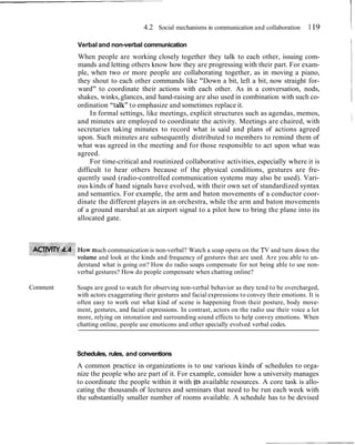4.2 Social mechanisms in communication and collaboration        1 19    1
          Verbal and non-verbal communication
          When people are working closely together they talk to each other, issuing com-
                                                                                                           I
          mands and letting others know how they are progressing with their part. For exam-
          ple, when two or more people are collaborating together, as in moving a piano,
          they shout to each other commands like "Down a bit, left a bit, now straight for-
          ward" to coordinate their actions with each other. As in a conversation, nods,
          shakes, winks, glances, and hand-raising are also used in combination with such co-
          ordination "talk" to emphasize and sometimes replace it.
               In formal settings, like meetings, explicit structures such as agendas, memos,
          and minutes are employed to coordinate the activity. Meetings are chaired, with
          secretaries taking minutes to record what is said and plans of actions agreed
          upon. Such minutes are subsequently distributed to members to remind them of
          what was agreed in the meeting and for those responsible to act upon what was
          agreed.
               For time-critical and routinized collaborative activities, especially where it is
          difficult to hear others because of the physical conditions, gestures are fre-
          quently used (radio-controlled communication systems may also be used). Vari-
          ous kinds of hand signals have evolved, with their own set of standardized syntax
          and semantics. For example, the arm and baton movements of a conductor coor-
          dinate the different players in an orchestra, while the arm and baton movements
          of a ground marshal at an airport signal to a pilot how to bring the plane into its
          allocated gate.



                  uch communication is non-verbal? Watch a soap opera on the TV and turn down the
                   and look at the kinds and frequency of gestures that are used. Are you able to un-
          derstand what is going on? How do radio soaps compensate for not being able to use non-
          verbal gestures? How do people compensate when chatting online?

Comment   Soaps are good to watch for observing non-verbal behavior as they tend to be overcharged,
          with actors exaggerating their gestures and facial expressions to convey their emotions. It is
          often easy to work out what kind of scene is happening from their posture, body move-
          ment, gestures, and facial expressions. In contrast, actors on the radio use their voice a lot
          more, relying on intonation and surrounding sound effects to help convey emotions. When
          chatting online, people use emoticons and other specially evolved verbal codes.



          Schedules, rules, and conventions
          A common practice in organizations is to use various kinds of schedules to orga-
          nize the people who are part of it. For example, consider how a university manages
          to coordinate the people within it with its available resources. A core task is allo-
          cating the thousands of lectures and seminars that need to be run each week with
          the substantially smaller number of rooms available. A schedule has to be devised
 