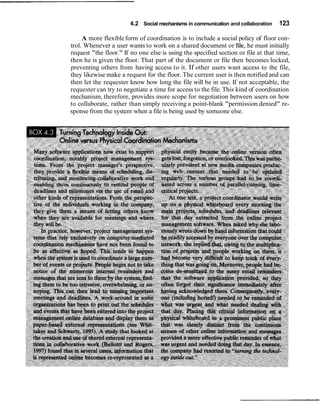 4.2 Social mechanisms in communication and collaboration   123

     A more flexible form of coordination is to include a social policy of floor con-
trol. Whenever a user wants to work on a shared document or file, he must initially
request "the floor." If no one else is using the specified section or file at that time,
then he is given the floor. That part of the document or file then becomes locked,
preventing others from having access to it. If other users want access to the file,
they likewise make a request for the floor. The current user is then notified and can
then let the requester know how long the file will be in use. If not acceptable, the
requester can try to negotiate a time for access to the file. This kind of coordination
mechanism, therefore, provides more scope for negotiation between users on how
to collaborate, rather than simply receiving a point-blank "permission denied" re-
sponse from the system when a file is being used by someone else.
 