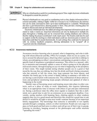 124   Chapter 4    Design for collaboration and communication


                          Why are whiteboards so useful for coordinating projects? How might electronic whiteboards
                          be designed to extend this practice?
    I
        Comment           Physical whiteboards are very good as coordinating tools as they display information that is
                          external and public, making it highly visible for everyone to see. Furthermore, the informa-
                          tion can be easily annotated to show up-to-date modifications to a schedule. Whiteboards
                          also have a gravitational force, drawing people to them. They provide a meeting place for
                          people to discuss and catch up with latest developments.
                             Electronic whiteboards have the added advantage that important information can be ani-
                          mated to make it stand out. Important information can also be displayed on multiple dis-
                          plays throughout a building and can be extracted from existing databases and software,
                          thereby making the project coordinator's work much easier. The boards could also be used
                          to support on-the-fly meetings in which individuals could use electronic pens to sketch out
                          ideas-that could then be stored electronically. In such settings they could also be interacted
                          with via wireless handheld computers, allowing information to be "scraped" off or
                          "squirted onto the whiteboard.


I       4.2.5 Awareness mechanisms
                          Awareness involves knowing who is around, what is happening, and who is talk-
                          ing with whom (Dourish and Bly, 1992). For example, when we are at a party, we
                          move around the physical space, observing what is going on and who is talking to
                          whom, eavesdropping on others' conversations and passing on gossip to others. A
                          specific kind of awareness is peripheral awareness. This refers to a person's abil-
                          ity to maintain and constantly update a sense of what is going on in the physical
                          and social context, through keeping an eye on what is happening in the periphery
                          of their vision. This might include noting whether people are in a good or bad
                          mood by the way they are talking, how fast the drink and food is being consumed,
                          who has entered or left the room, how long someone has been absent, and
                          whether the lonely guy in the corner is finally talking to someone-all while we
                          are having a conversation with someone else. The combination of direct observa-
                          tions and peripheral monitoring keeps people informed and updated of what is
                          happening in the world.
                               Similar ways of becoming aware and keeping aware take place in other con-
                          texts, such as a place of study or work. Importantly, this requires fathoming
                          when is an appropriate time to interact with others to get and pass information
                          on. Seeing a professor slam the office door signals to students that this is defi-
                          nitely not a good time to ask for an extension on an assignment deadline. Con-
                          versely, seeing teachers with beaming faces, chatting openly to other students
                          suggests they are in a good mood and therefore this would be a good time to ask
                          them if it would be all right to miss next week's seminar because of an important
                          family engagement. The knowledge that someone is amenable or not rapidly
                          spreads through a company, school, or other institution. People are very eager to
                          pass on both good and bad news to others and will go out of their way to gossip,
                          loitering in corridors, hanging around at the photocopier and coffee machine
                          "spreading the word."
 