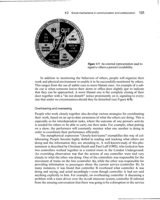 4.2 Social mechanisms in communication and collaboration    125




                                         Figure 4.9 An external representation used to
                                         signal to others a person's availability.


     In addition to monitoring the behaviors of others, people will organize their
work and physical environment to enable it to be successfully monitored by others.
This ranges from the use of subtle cues to more blatant ones. An example of a sub-
tle cue is when someone leaves their dorm or office door slightly ajar to indicate
that they can be approached. A more blatant one is the complete closing of their
door together with a "do not disturb" notice prominently on it, signaling to every-
one that under no circumstances should they be disturbed (see Figure 4.9).

Overhearing and overseeing
People who work closely together also develop various strategies for coordinating
their work, based on an up-to-date awareness of what the others are doing. This is
especially so for interdependent tasks, where the outcome of one person's activity
is needed for others to be able to carry out their tasks. For example, when putting
on a show, the performers will constantly monitor what one another is doing in
order to coordinate their performance efficiently.
    The metaphorical expression "closely-knit teams" exemplifies this way of col-
laborating. People become highly skilled in reading and tracking what others are
doing and the information they are attending to. A well-known study of this phe-
nomenon is described by Christian Heath and Paul Luff (1992), who looked at how
two controllers worked together in a control room in the London Underground.
An overriding observation was that the actions of one controller were tied very
closely to what the other was doing. One of the controllers was responsible for the
movement of trains on the line (controller A), while the other was responsible for
providing information to passengers about the current service (controller B). In
many instances, it was found that controller B overheard what controller A was
doing and saying, and acted accordingly-even though controller A had not said
anything explicitly to him. For example, on overhearing controller A discussing a
problem with a train driver over the in-cab intercom system, controller B inferred
from the ensuing conversation that there was going to be a disruption to the service
 