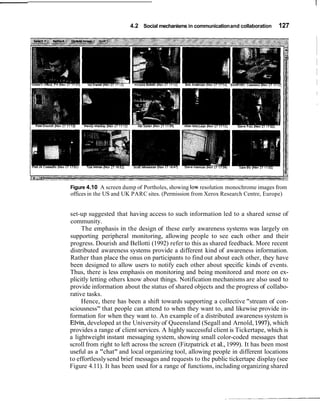 4.2 Social mechanisms in communication and collaboration    127




Figure 4.10 A screen dump of Portholes, showing low resolution monochrome images from
offices in the US and UK PARC sites. (Permission from Xerox Research Centre, Europe)


set-up suggested that having access to such information led to a shared sense of
community.
     The emphasis in the design of these early awareness systems was largely on
supporting peripheral monitoring, allowing people to see each other and their
progress. Dourish and Bellotti (1992) refer to this as shared feedback. More recent
distributed awareness systems provide a different kind of awareness information.
Rather than place the onus on participants to find out about each other, they have
been designed to allow users to notify each other about specific kinds of events.
Thus, there is less emphasis on monitoring and being monitored and more on ex-
plicitly letting others know about things. Notification mechanisms are also used to
provide information about the status of shared objects and the progress of collabo-
rative tasks.
     Hence, there has been a shift towards supporting a collective "stream of con-
sciousness" that people can attend to when they want to, and likewise provide in-
formation for when they want to. An example of a distributed awareness system is
Elvin, developed at the University of Queensland (Segall and Arnold, 1997), which
provides a range of client services. A highly successful client is Tickertape, which is
a lightweight instant messaging system, showing small color-coded messages that
scroll from right to left across the screen (Fitzpatrick et a]., 1999). It has been most
useful as a "chat" and local organizing tool, allowing people in different locations
to effortlessly send brief messages and requests to the public tickertape display (see
Figure 4.11). It has been used for a range of functions, including organizing shared
 