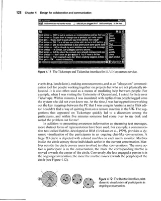 128   Chapter 4     Design for collaboration and communication




                  Figure 4.1 1   The Tickertape and Tickerchat interface for ELVIN awareness service.


                  events (e.g. lunch dates), making announcements, and as an "always-on" communi-
                  cation tool for people working together on projects but who are not physically co-
                  located. It is also often used as a means of mediating help between people. For
                  example, when I was visiting the University of Queensland, I asked for help over
                  Tickertape. Within minutes, I was inundated with replies from people logged onto
                  the system who did not even know me. At the time, I was having problems working
                  out the key mappings between the PC that I was using in Australia and a Unix edi-
                  tor I couldn't find a way of quitting from on a remote machine in the UK. The sug-
                  gestions that appeared on Tickertape quickly led to a discussion among the
                  participants, and within five minutes someone had come over to my desk and
                  sorted the problem out for me!
                       In addition to presenting awareness information as streaming text messages,
                  more abstract forms of representation have been used. For example, a communica-
                  tion tool called Babble, developed at IBM (Erickson et al., 1999), provides a dy-
                  namic visualization of the participants in an ongoing chat-like conversation. A
                  large 2D circle is depicted with colored marbles on each user's monitor. Marbles
                  inside the circle convey those individuals active in the current conversation. Mar-
                  bles outside the circle convey users involved in other conversations. The more ac-
                  tive a participant is in the conversation, the more the corresponding marble is
                  moved towards the center of the circle. Conversely, the less engaged a person is in
                  the ongoing conversation, the more the marble moves towards the periphery of the
                  circle (see Figure 4.12).




                                                               -      Figure 4.12 The Babble interface, with
                                                         0            dynamic visualization of participants in
                                                                      ongoing conversation.
 